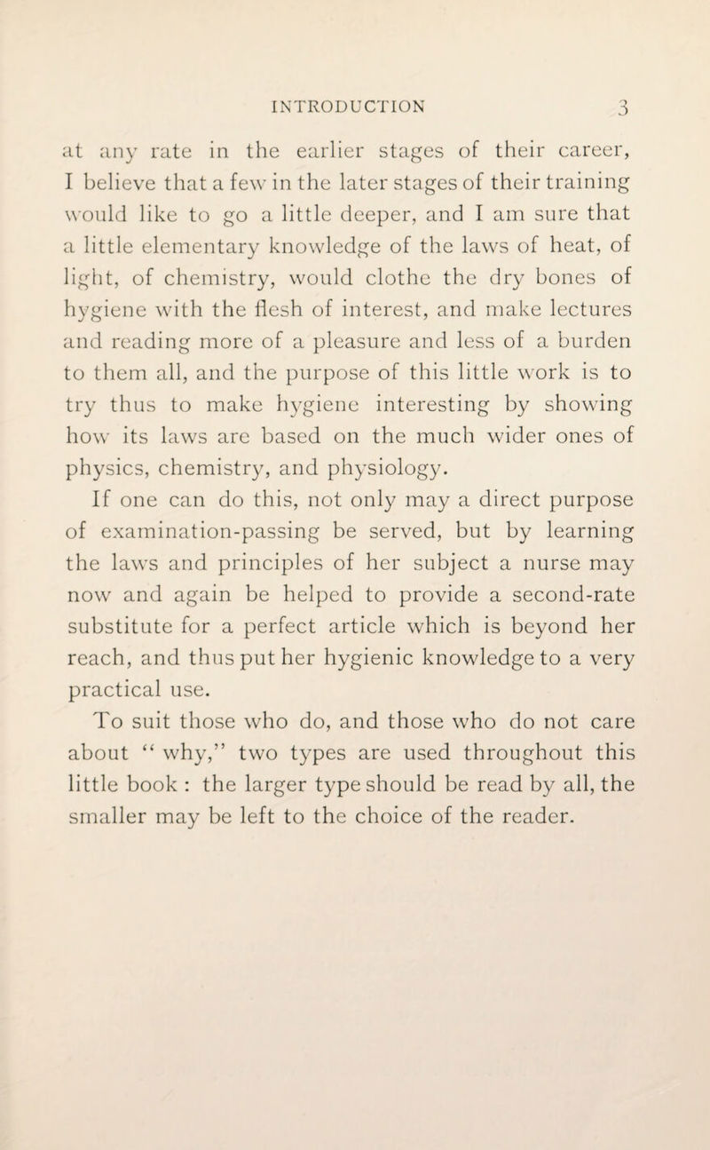 at any rate in the earlier stages of their career, I believe that a few in the later stages of their training would like to go a little deeper, and I am sure that a little elementary knowledge of the laws of heat, of light, of chemistry, would clothe the dry bones of hygiene with the flesh of interest, and make lectures and reading more of a pleasure and less of a burden to them all, and the purpose of this little work is to try thus to make hygiene interesting by showing how its laws are based on the much wider ones of physics, chemistry, and physiology. If one can do this, not only may a direct purpose of examination-passing be served, but by learning the laws and principles of her subject a nurse may now and again be helped to provide a second-rate substitute for a perfect article which is beyond her reach, and thus put her hygienic knowledge to a very practical use. To suit those who do, and those who do not care about “ why,” two types are used throughout this little book : the larger type should be read by all, the smaller may be left to the choice of the reader.