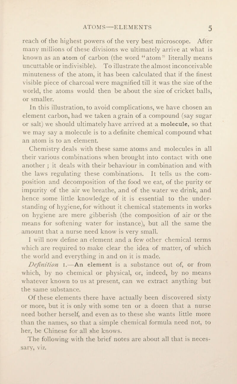 reach of the highest powers of the very best microscope. After many millions of these divisions we ultimately arrive at what is known as an atom of carbon (the word “atom’: literally means uncuttable or indivisible). To illustrate the almost inconceivable minuteness of the atom, it has been calculated that if the finest visible piece of charcoal were magnified till it was the size of the world, the atoms would then be about the size of cricket balls, or smaller. In this illustration, to avoid complications, we have chosen an element carbon, had we taken a grain of a compound (say sugar or salt) we should ultimately have arrived at a molecule, so that we may say a molecule is to a definite chemical compound what an atom is to an element. Chemistry deals with these same atoms and molecules in all their various combinations when brought into contact with one another ; it deals with their behaviour in combination and with the laws regulating these combinations. It tells us the com¬ position and decomposition of the food we eat, of the purity or impurity of the air we breathe, and of the water we drink, and hence some little knowledge of it is essential to the under¬ standing of hygiene, for without it chemical statements in works on hygiene are mere gibberish (the composition of air or the means for softening water for instance), but all the same the amount that a nurse need know is very small. I will now define an element and a few other chemical terms which are required to make clear the idea of matter, of which the world and everything in and on it is made. Definition i.—An element is a substance out of, or from which, by no chemical or physical, or, indeed, by no means whatever known to us at present, can we extract anything but the same substance. Of these elements there have actually been discovered sixty or more, but it is only with some ten or a dozen that a nurse need bother herself, and even as to these she wants little more than the names, so that a simple chemical formula need not, to her, be Chinese for all she knows. The following with the brief notes are about all that is neces¬ sary, viz.