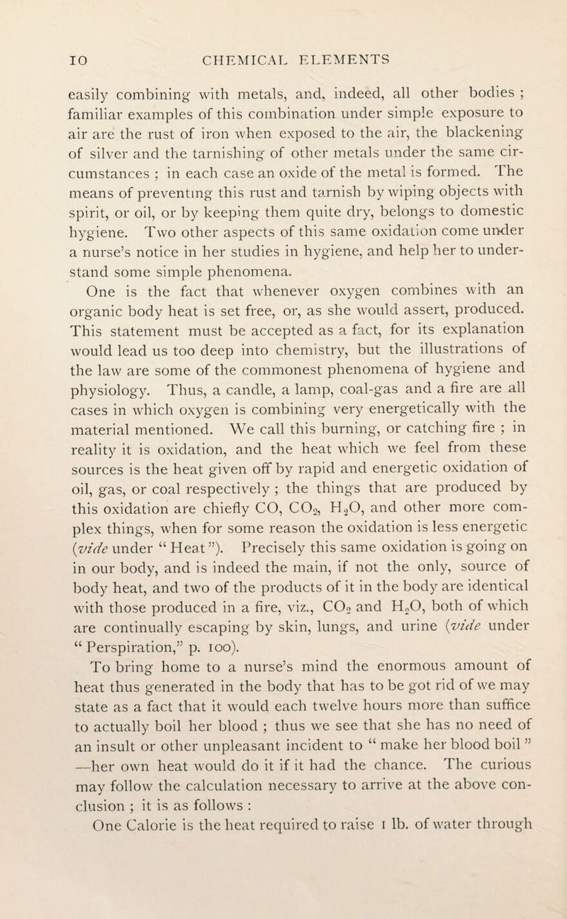 easily combining with metals, and. indeed, all other bodies ; familiar examples of this combination under simple exposure to air are the rust of iron when exposed to the air, the blackening of silver and the tarnishing of other metals under the same cir¬ cumstances ; in each case an oxide ot the metal is formed. I he means of preventing this rust and tarnish by wiping objects with spirit, or oil, or by keeping them quite dry, belongs to domestic hygiene. Two other aspects of this same oxidation come under a nurse’s notice in her studies in hygiene, and help her to under¬ stand some simple phenomena. One is the fact that whenever oxygen combines with an organic body heat is set free, or, as she would assert, produced. This statement must be accepted as a fact, for its explanation would lead us too deep into chemistry, but the illustrations of the law are some of the commonest phenomena of hygiene and physiology. Thus, a candle, a lamp, coal-gas and a fire are all cases in which oxygen is combining very energetically with the material mentioned. We call this burning, or catching fire ; in reality it is oxidation, and the heat which we feel from these sources is the heat given off by rapid and energetic oxidation of oil, gas, or coal respectively ; the things that are produced by this oxidation are chiefly CO, COs, H20, and other more com¬ plex things, when for some reason the oxidation is less energetic (vide under “ Heat ”). Precisely this same oxidation is going on in our body, and is indeed the main, if not the only, source of body heat, and two of the products of it in the body are identical with those produced in a fire, viz., C02 and H.;0, both of which are continually escaping by skin, lungs, and urine (vuie under “ Perspiration,” p. ioo). To bring home to a nurse’s mind the enormous amount of heat thus generated in the body that has to be got rid of we may state as a fact that it would each twelve hours more than suffice to actually boil her blood ; thus we see that she has no need of an insult or other unpleasant incident to “ make her blood boil ” —her own heat would do it if it had the chance. The curious may follow the calculation necessary to arrive at the above con¬ clusion ; it is as follows : One Calorie is the heat required to raise i lb. of water through