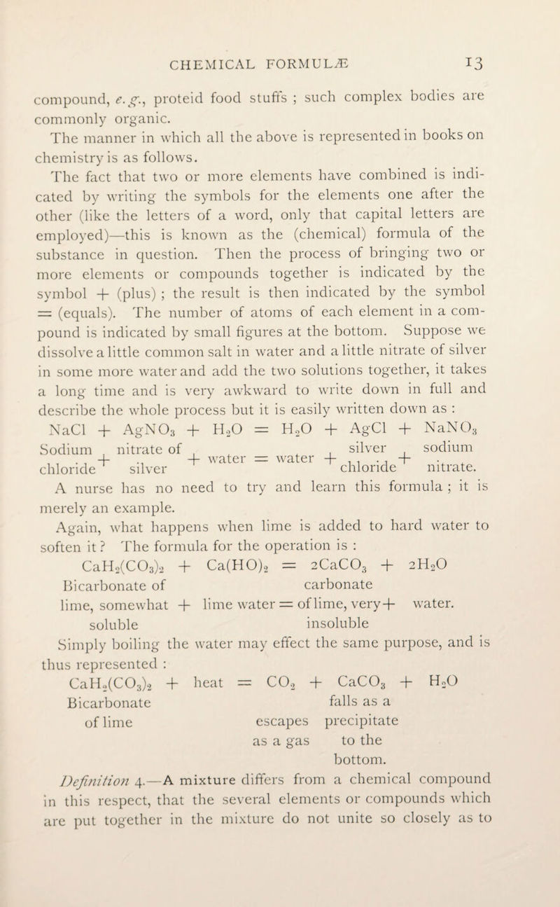 compound, e.g., proteid food stuff's ; such complex bodies are commonly organic. The manner in which all the above is represented in books on chemistry is as follows. The fact that two or more elements have combined is indi¬ cated by writing the symbols for the elements one after the other (like the letters of a word, only that capital letters are employed)—this is known as the (chemical) formula of the substance in question. Then the process of bringing two or more elements or compounds together is indicated by the symbol + (plus) ; the result is then indicated by the symbol = (equals). The number of atoms of each element in a com¬ pound is indicated by small figures at the bottom. Suppose we dissolve a little common salt in water and a little nitrate of silver in some more water and add the two solutions together, it takes a long time and is very awkward to write down in full and describe the whole process but it is easily written down as : NaCl + AgN O3 + HoO = H20 + AgCl + NaN03 Sodium , nitrate of silver sodium chloride silver chloride nitrate. A nurse has no need to try and learn this formula ; it is merely an example. Again, what happens when lime is added to hard water to soften it ? The formula for the operation is : CaH2(C03)2 + Ca(HO)2 = 2CaC03 + 2H20 Bicarbonate of carbonate lime, somewhat + lime water = of lime, very + water. soluble insoluble Simply boiling the water may effect the same purpose, and is thus represented : CaH2(C03)2 + heat = C0.2 -T CaCOa -j- H2() Bicarbonate falls as a of lime escapes precipitate as a gas to the bottom. Definition 4.—A mixture differs from a chemical compound in this respect, that the several elements or compounds which are put together in the mixture do not unite so closely as to