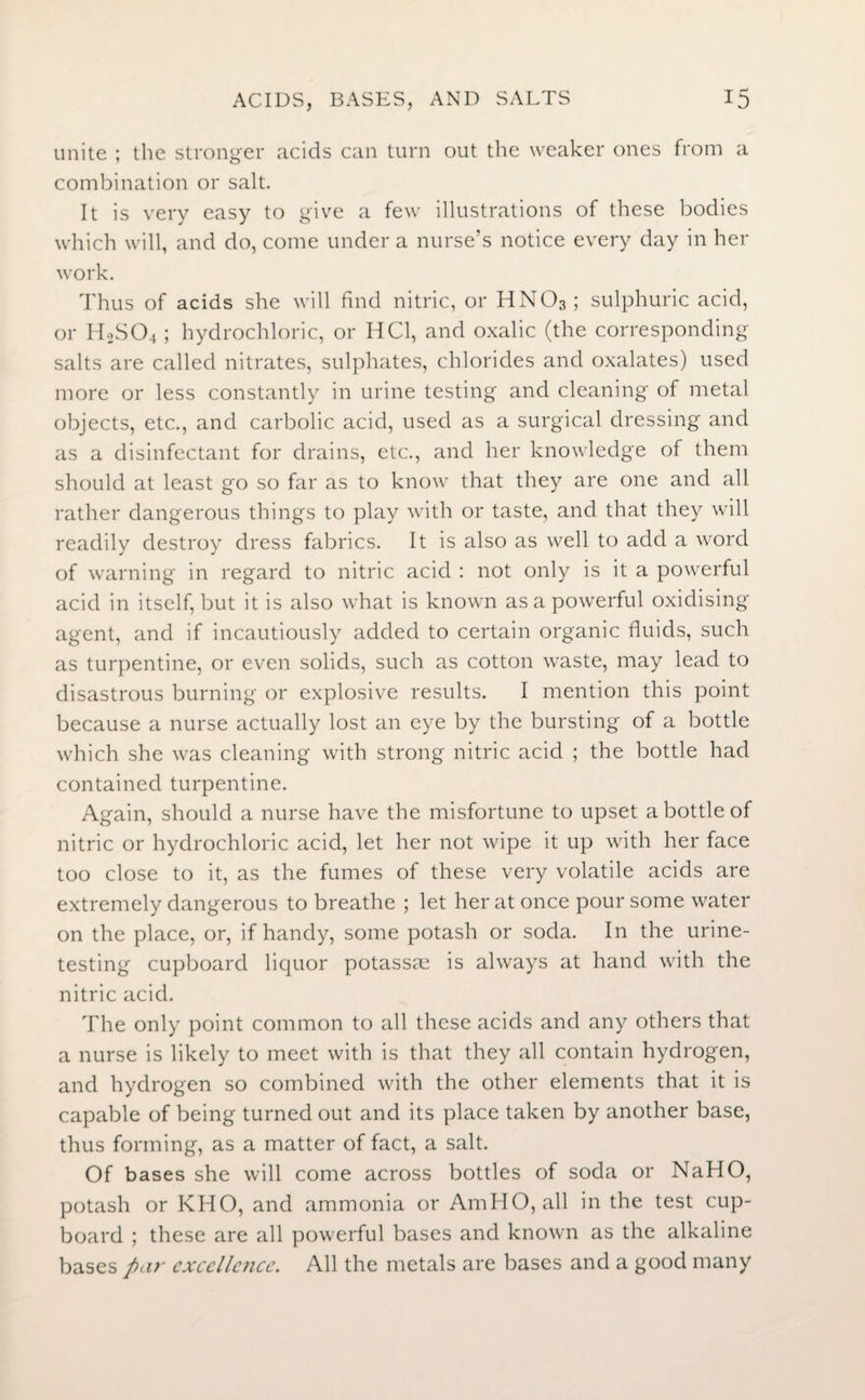 unite ; the stronger acids can turn out the weaker ones from a combination or salt. It is very easy to give a few illustrations of these bodies which will, and do, come under a nurse’s notice every day in her work. Thus of acids she will find nitric, or HN03; sulphuric acid, or HoS04 ; hydrochloric, or HC1, and oxalic (the corresponding salts are called nitrates, sulphates, chlorides and oxalates) used more or less constantly in urine testing and cleaning of metal objects, etc., and carbolic acid, used as a surgical dressing and as a disinfectant for drains, etc., and her knowledge of them should at least go so far as to know that they are one and all rather dangerous things to play with or taste, and that they will readily destroy dress fabrics. It is also as well to add a word of warning in regard to nitric acid : not only is it a powerful acid in itself, but it is also what is known as a powerful oxidising agent, and if incautiously added to certain organic fluids, such as turpentine, or even solids, such as cotton waste, may lead to disastrous burning or explosive results. I mention this point because a nurse actually lost an eye by the bursting of a bottle which she was cleaning with strong nitric acid ; the bottle had contained turpentine. Again, should a nurse have the misfortune to upset a bottle of nitric or hydrochloric acid, let her not wipe it up with her face too close to it, as the fumes of these very volatile acids are extremely dangrerous to breathe ; let her at once pour some water on the place, or, if handy, some potash or soda. In the urine¬ testing cupboard liquor potassse is always at hand with the nitric acid. The only point common to all these acids and any others that a nurse is likely to meet with is that they all contain hydrogen, and hydrogen so combined with the other elements that it is capable of being turned out and its place taken by another base, thus forming, as a matter of fact, a salt. Of bases she will come across bottles of soda or NaHO, potash or KHO, and ammonia or AmHO, all in the test cup¬ board ; these are all powerful bases and known as the alkaline bases par excellence. All the metals are bases and a good many