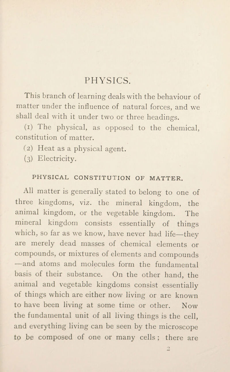 PHYSICS. This branch of learning deals with the behaviour of matter under the influence of natural forces, and we shall deal with it under two or three headings. (1) The physical, as opposed to the chemical, constitution of matter. (2) Heat as a physical agent. (3) Electricity. PHYSICAL CONSTITUTION OF MATTER. All matter is generally stated to belong to one of three kingdoms, viz. the mineral kingdom, the animal kingdom, or the vegetable kingdom. The mineral kingdom consists essentially of things which, so far as we know, have never had life—they are merely dead masses of chemical elements or compounds, or mixtures of elements and compounds —and atoms and molecules form the fundamental basis of their substance. On the other hand, the animal and vegetable kingdoms consist essentially of things which are either now living or are known to have been living at some time or other. Now the fundamental unit of all living things is the cell, and everything living can be seen by the microscope to be composed of one or many cells ; there are