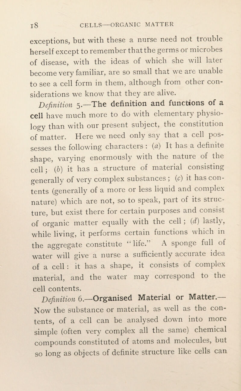 exceptions, but with, these a nurse need not trouble herself except to remember that the germs or microbes of disease, with the ideas of which she will later become very familiar, are so small that we are unable to see a cell form in them, although from other con¬ siderations we know that they are alive. Definition 5.—The definition and functions of a cell have much more to do with elementary physio¬ logy than with our present subject, the constitution of matter. Here we need only say that a cell pos¬ sesses the following characters : (a) It has a definite shape, varying enormously with the nature of the cell; ib) it has a structure of material consisting generally of very complex substances , (c) it has con¬ tents (generally of a more or less liquid and complex nature) which are not, so to speak, pait of its struc¬ ture, but exist there for certain purposes and consist of organic matter equally with the cell 5 (di) lastly, while living, it performs certain functions which in the aggregate constitute “life.” A sponge full of water will give a nurse a sufficiently accurate idea of a cell : it has a shape, it consists of complex material, and the water may correspond to the cell contents. Definition 6.—Organised Material or Matter.— Now the substance or material, as well as the con¬ tents, of a cell can be analysed down into more simple (often very complex all the same) chemical compounds constituted of atoms and molecules, but so long as objects of definite structure like cells can