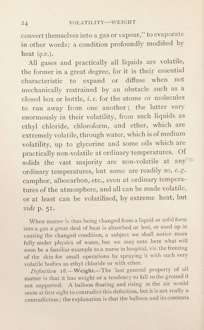 VOLATILITY—WEIGHT convert themselves into a gas or vapour,” to evaporate in other words; a condition profoundly modified by heat (q.v.). All gases and practically all liquids are volatile, the former in a great degree, for it is their essential characteristic to expand or diffuse when not mechanically restrained by an obstacle such as a closed box or bottle, i. e. for the atoms or molecules to run away from one another; the latter vary enormously in their volatility, from such liquids as ethyl chloride, chloroform, and ether, which are extremely volatile, through water, which is of medium volatility, up to glycerine and some oils which are practically non-volatile at ordinary temperatures. Of solids the vast majority are non-volatile at any ordinary temperatures, but some are readily so, e.g. camphor, albocarbon, etc., even at ordinary tempera¬ tures of the atmosphere, and all can be made volatile, or at least can be volatilised, by extreme heat, but vide p. 51. When matter is thus being changed from a liquid or solid form into a gas a great deal of heat is absorbed or lost, or used up in causing the changed condition, a subject we shall notice moie fully under physics of water, but we may note here what will soon be a familiar example to a nurse in hospital, viz. the freezing of the skin for small operations by spraying it with such veiy volatile bodies as ethyl chloride or with ether. Definition 18.—Weight.—The last general property of all matter is that it has weight or a tendency to fall to the ground it not supported. A balloon floating and rising in the air would seem at first sight to contradict this definition, but it is not really a contradiction ; the explanation is that the balloon and its contents