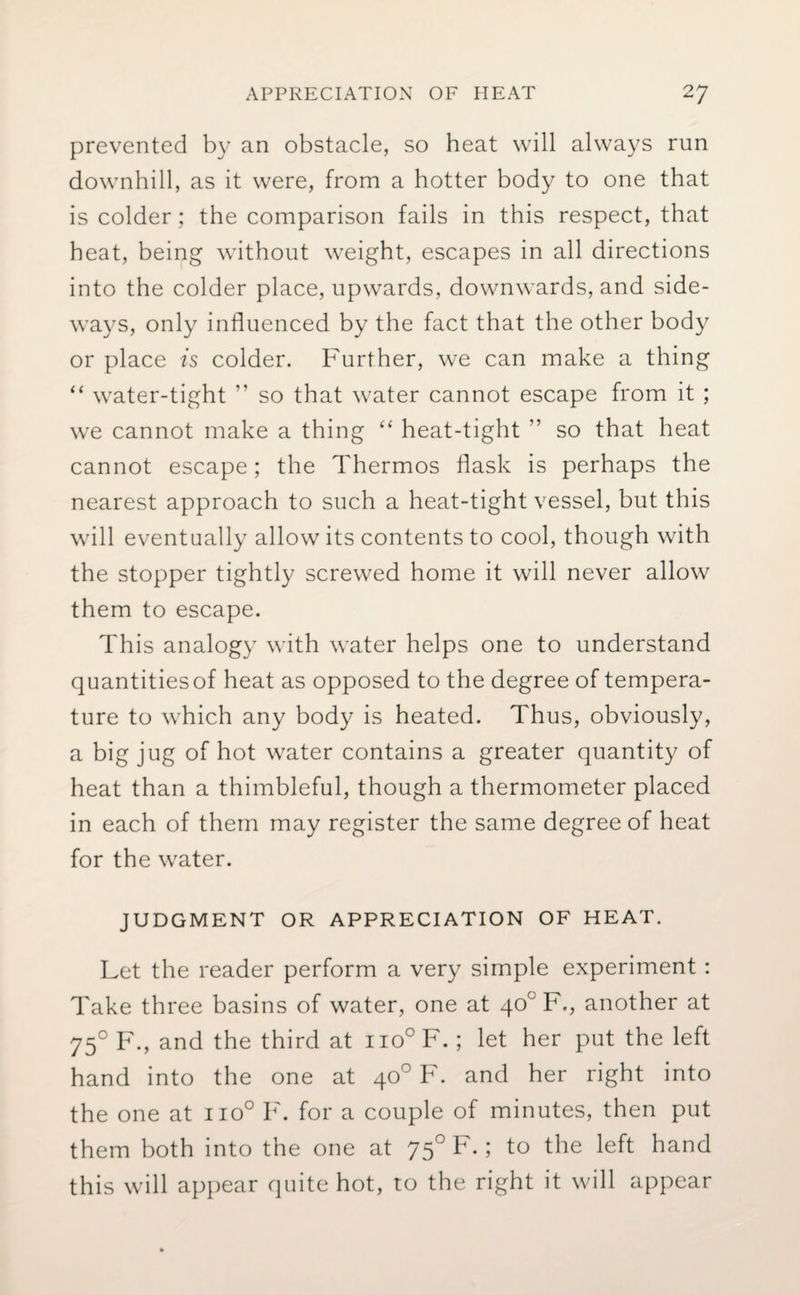 prevented by an obstacle, so heat will always run downhill, as it were, from a hotter body to one that is colder; the comparison fails in this respect, that heat, being without weight, escapes in all directions into the colder place, upwards, downwards, and side¬ ways, only influenced by the fact that the other body or place is colder. Further, we can make a thing “ water-tight ” so that water cannot escape from it ; we cannot make a thing “ heat-tight ” so that heat cannot escape; the Thermos flask is perhaps the nearest approach to such a heat-tight vessel, but this will eventually allow its contents to cool, though with the stopper tightly screwed home it will never allow them to escape. This analogy with water helps one to understand quantities of heat as opposed to the degree of tempera¬ ture to which any body is heated. Thus, obviously, a big jug of hot water contains a greater quantity of heat than a thimbleful, though a thermometer placed in each of them may register the same degree of heat for the water. JUDGMENT OR APPRECIATION OF HEAT. Let the reader perform a very simple experiment: Take three basins of water, one at 40° F., another at 750 F., and the third at no°F.; let her put the left hand into the one at 40° F. and her right into the one at iio° F. for a couple of minutes, then put them both into the one at 750 F.; to the left hand this will appear quite hot, to the right it will appear