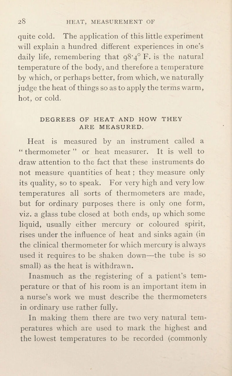 quite cold. The application of this little experiment will explain a hundred different experiences in one's daily life, remembering that 98’/]° F. is the natural temperature of the body, and therefore a temperature by which, or perhaps better, from which, we naturally judge the heat of things so as to apply the terms warm, hot, or cold. DEGREES OF HEAT AND HOW THEY ARE MEASURED. Heat is measured by an instrument called a “ thermometer ” or heat measurer. It is well to draw attention to the fact that these instruments do not measure quantities of heat; they measure only its quality, so to speak. For very high and very low temperatures all sorts of thermometers are made, but for ordinary purposes there is only one form, viz. a glass tube closed at both ends, up which some liquid, usually either mercury or coloured spirit, rises under the influence of heat and sinks again (in the clinical thermometer for which mercury is always used it requires to be shaken down—the tube is so small) as the heat is withdrawn. Inasmuch as the registering of a patient’s tem¬ perature or that of his room is an important item in a nurse’s work we must describe the thermometers in ordinary use rather fully. In making them there are two very natural tem¬ peratures which are used to mark the highest and the lowest temperatures to be recorded (commonly