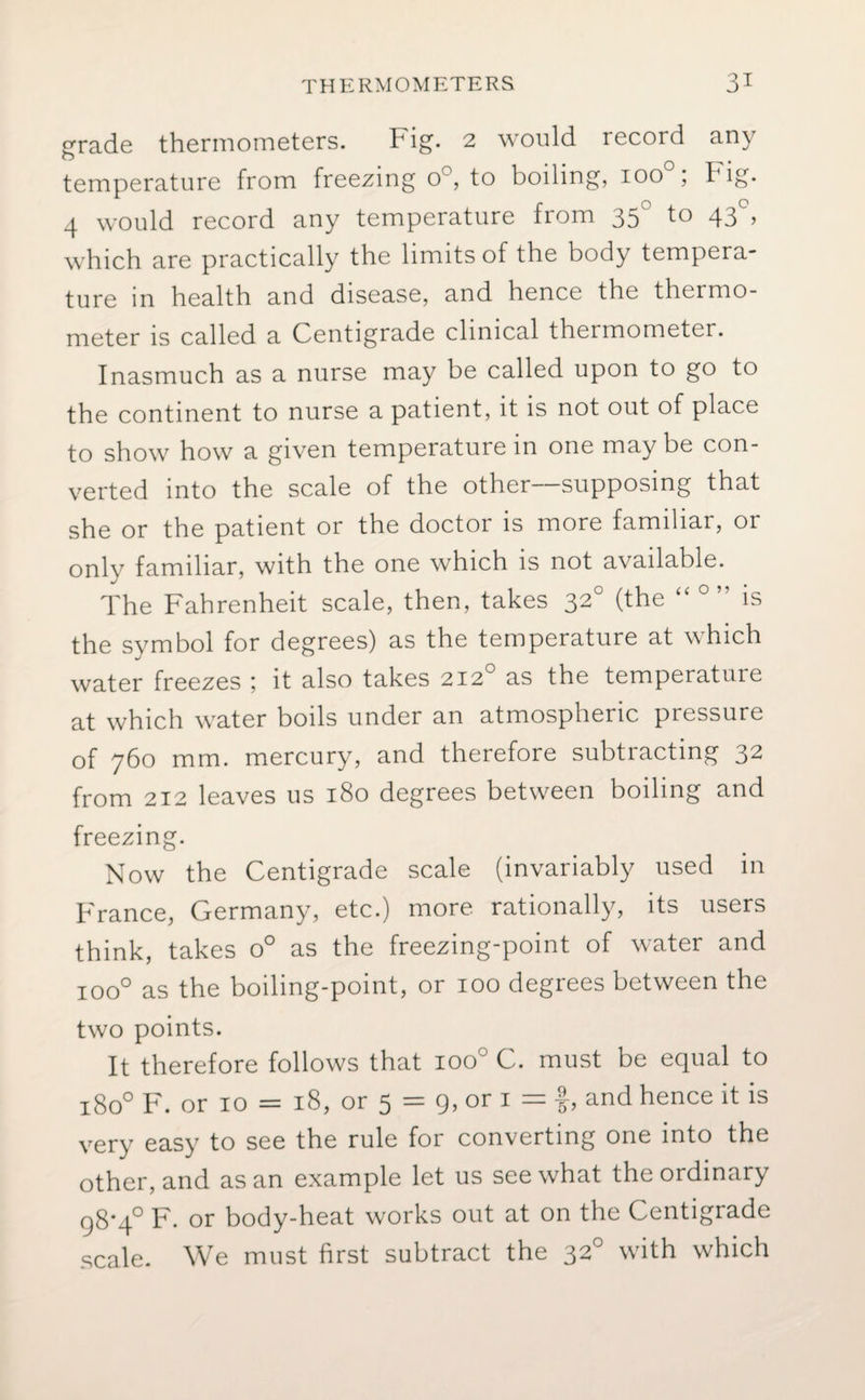 grade thermometers. Fig. 2 would record any temperature from freezing o°, to boiling, 100 , I ig. 4 would record any temperature from 35 to 43 , which are practically the limits of the body tempera¬ ture m health and disease, and hence the thermo¬ meter is called a Centigrade clinical thermometer. Inasmuch as a nurse may be called upon to go to the continent to nurse a patient, it is not out of place to show how a given temperature in one may be con¬ verted into the scale of the other—supposing that she or the patient or the doctor is more familiar, or only familiar, with the one which is not available. The Fahrenheit scale, then, takes 320 (the “ is the symbol for degrees) as the temperature at which water freezes ; it also takes 2120 as the temperature at which water boils under an atmospheric pressure of 760 mm. mercury, and therefore subtracting 32 from 212 leaves us 180 degrees between boiling and freezing. Now the Centigrade scale (invariably used in France, Germany, etc.) more rationally, its users think, takes o° as the freezing-point of water and ioo° as the boiling-point, or 100 degrees between the two points. It therefore follows that ioo° C. must be equal to 1800 F. or 10 = 18, or 5 = 9, or 1 = f, and hence it is very easy to see the rule for converting one into the other, and as an example let us see what the ordinary 98*4° F. or body-heat works out at on the Centigrade scale. We must first subtract the 320 with which