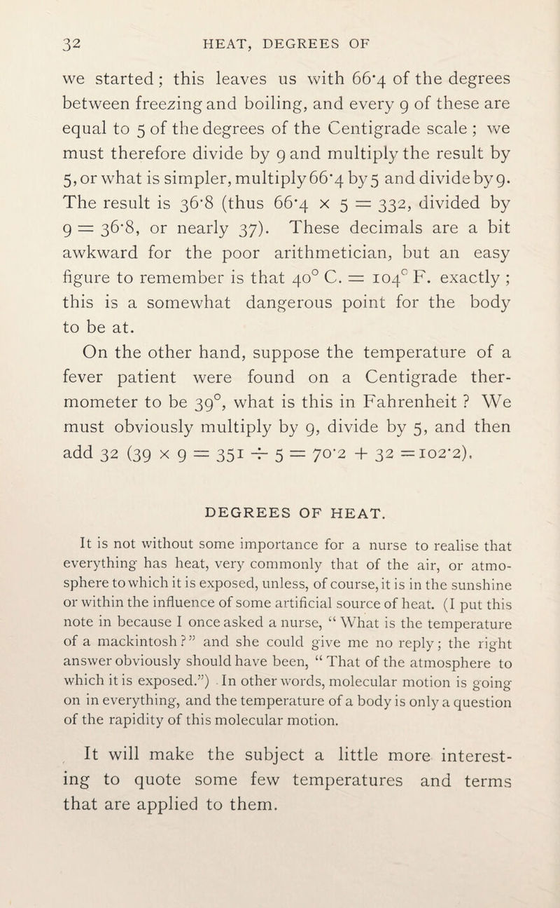 we started; this leaves us with 66*4 of the degrees between freezingand boiling, and every 9 of these are equal to 5 of the degrees of the Centigrade scale ; we must therefore divide by 9 and multiply the result by 5, or what is simpler, multiply 66*4 by 5 and divideby 9. The result is 36*8 (thus 66*4 x 5 = 332, divided by 9 — 36*8, or nearly 37). These decimals are a bit awkward for the poor arithmetician, but an easy figure to remember is that 40° C. = 104° F. exactly ; this is a somewhat dangerous point for the body to be at. On the other hand, suppose the temperature of a fever patient were found on a Centigrade ther¬ mometer to be 390, what is this in Fahrenheit ? We must obviously multiply by 9, divide by 5, and then add 32 (39 x 9 = 351 -F 5 = 70*2 + 32 = 102*2), DEGREES OF HEAT. It is not without some importance for a nurse to realise that everything has heat, very commonly that of the air, or atmo¬ sphere to which it is exposed, unless, of course, it is in the sunshine or within the influence of some artificial source of heat. (I put this note in because I once asked a nurse, “ What is the temperature of a mackintosh?” and she could give me no reply; the right answer obviously should have been, “ That of the atmosphere to which it is exposed.”) In other words, molecular motion is going- on in everything, and the temperature of a body is only a question of the rapidity of this molecular motion. It will make the subject a little more interest¬ ing to quote some few temperatures and terms that are applied to them.