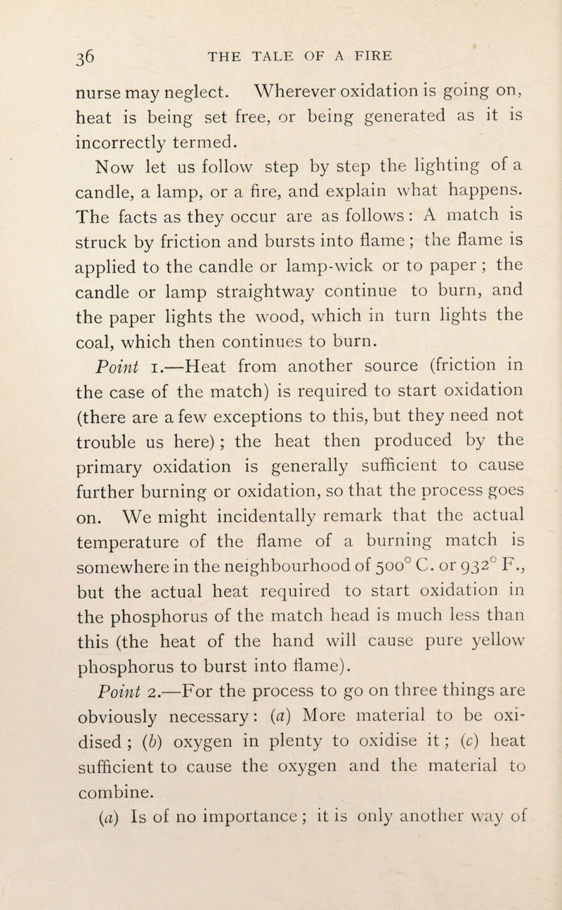 nurse may neglect. Wherever oxidation is going on, heat is being set free, or being generated as it is incorrectly termed. Now let us follow step by step the lighting of a candle, a lamp, or a fire, and explain what happens. The facts as they occur are as follows: A match is struck by friction and bursts into flame; the flame is applied to the candle or lamp-wick or to paper ; the candle or lamp straightway continue to burn, and the paper lights the wood, which in turn lights the coal, which then continues to burn. Point 1.—Heat from another source (friction in the case of the match) is required to start oxidation (there are a few exceptions to this, but they need not trouble us here) ; the heat then produced by the primary oxidation is generally sufficient to cause further burning or oxidation, so that the process goes on. We might incidentally remark that the actual temperature of the flame of a burning match is somewhere in the neighbourhood of 500° C. or 932° F., but the actual heat required to start oxidation in the phosphorus of the match head is much less than this (the heat of the hand will cause pure yellow phosphorus to burst into flame). Point 2.—For the process to go on three things are obviously necessary: (a) More material to be oxi¬ dised ; (b) oxygen in plenty to oxidise it; (c) heat sufficient to cause the oxygen and the material to combine. (a) Is of no importance ; it is only another way of