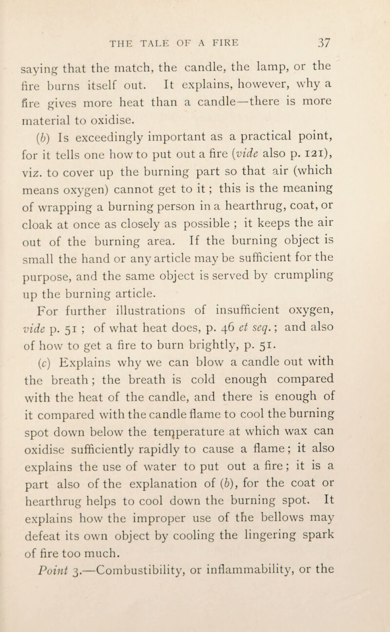 saying that the match, the candle, the lamp, or the fire burns itself out. It explains, however, why a fire gives more heat than a candle—there is more material to oxidise. (b) Is exceedingly important as a practical point, for it tells one howto put out a fire (vide also p. 121), viz. to cover up the burning part so that air (which means oxygen) cannot get to it; this is the meaning of wrapping a burning person in a hearthrug, coat, or cloak at once as closely as possible ; it keeps the air out of the burning area. If the burning object is small the hand or any article maybe sufficient for the purpose, and the same object is served by crumpling up the burning article. For further illustrations of insufficient oxygen, vide p. 51 ; of what heat does, p. 46 et seq.; and also of how to get a fire to burn brightly, p. 51. (c) Explains why we can blow a candle out with the breath; the breath is cold enough compared with the heat of the candle, and there is enough of it compared with the candle flame to cool the burning spot down below the temperature at which wax can oxidise sufficiently rapidly to cause a flame; it also explains the use of water to put out a fire; it is a part also of the explanation of (b), for the coat or hearthrug helps to cool down the burning spot. It explains how the improper use of the bellows may defeat its own object by cooling the lingering spark of fire too much. Point 3.—Combustibility, or inflammability, or the