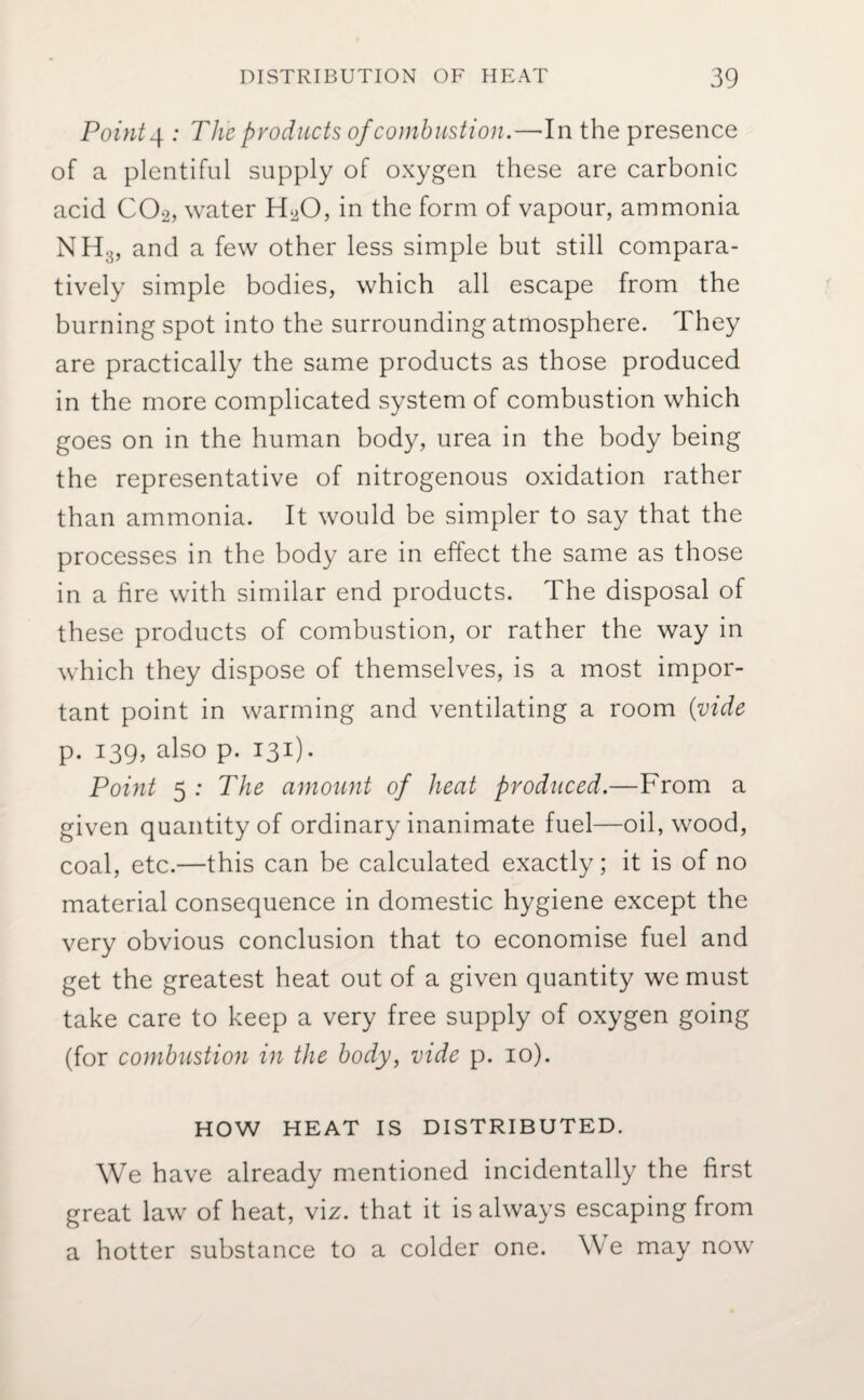 Pointy : The products of combustion.—In the presence of a plentiful supply of oxygen these are carbonic acid C02, water H20, in the form of vapour, ammonia NH:;, and a few other less simple but still compara¬ tively simple bodies, which all escape from the burning spot into the surrounding atmosphere. They are practically the same products as those produced in the more complicated system of combustion which goes on in the human body, urea in the body being the representative of nitrogenous oxidation rather than ammonia. It would be simpler to say that the processes in the body are in effect the same as those in a fire with similar end products. The disposal of these products of combustion, or rather the way in which they dispose of themselves, is a most impor¬ tant point in warming and ventilating a room (vide p. 139, also p. 131). Point 5 : The amount of heat produced.—From a given quantity of ordinary inanimate fuel—oil, wood, coal, etc.—this can be calculated exactly; it is of no material consequence in domestic hygiene except the very obvious conclusion that to economise fuel and get the greatest heat out of a given quantity we must take care to keep a very free supply of oxygen going (for combustion in the body, vide p. 10). HOW HEAT IS DISTRIBUTED. We have already mentioned incidentally the first great law of heat, viz. that it is always escaping from a hotter substance to a colder one. We may now