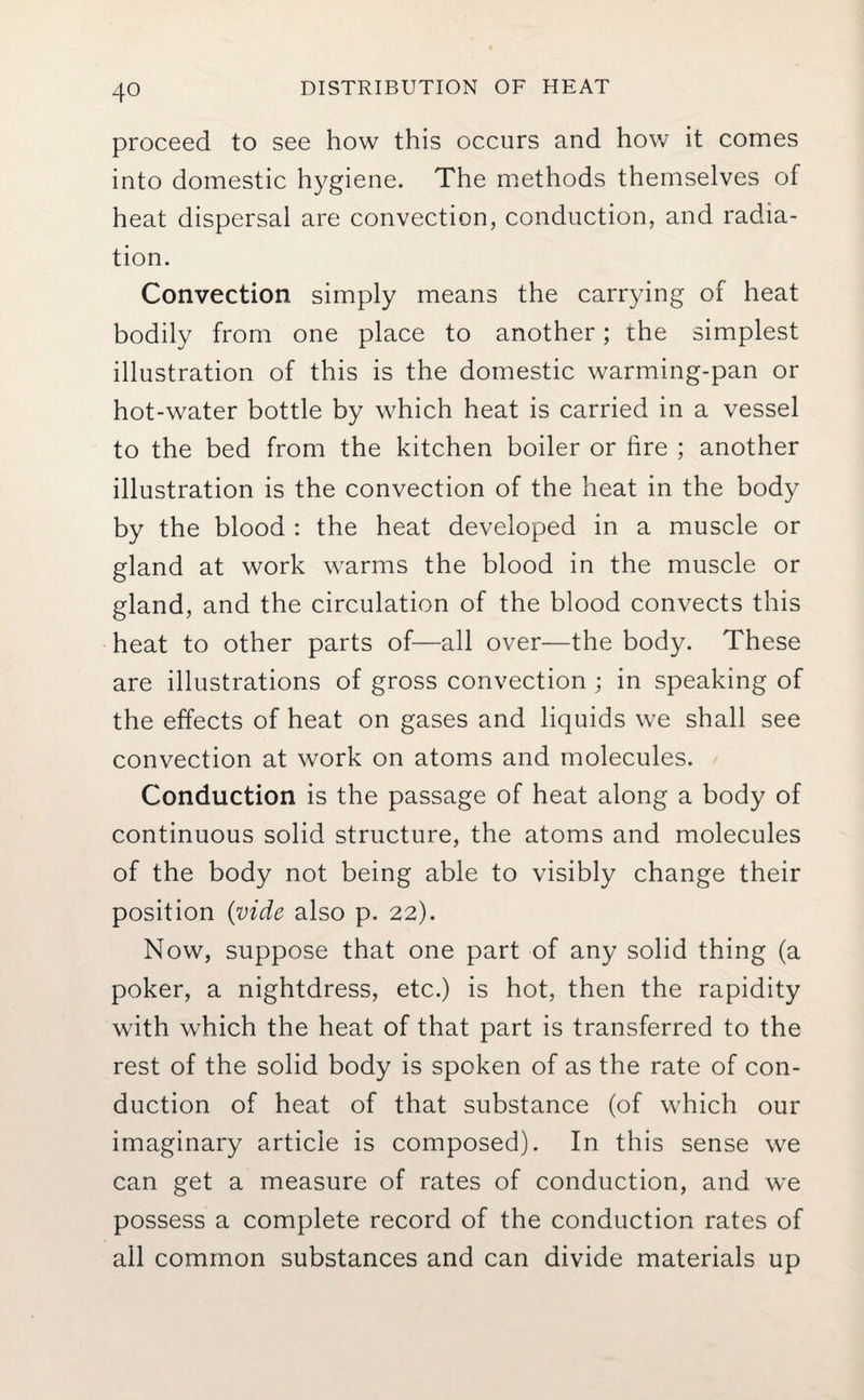 proceed to see how this occurs and how it comes into domestic hygiene. The methods themselves of heat dispersal are convection, conduction, and radia¬ tion. Convection simply means the carrying of heat bodily from one place to another; the simplest illustration of this is the domestic warming-pan or hot-water bottle by which heat is carried in a vessel to the bed from the kitchen boiler or fire ; another illustration is the convection of the heat in the body by the blood : the heat developed in a muscle or gland at work warms the blood in the muscle or gland, and the circulation of the blood convects this heat to other parts of—all over—the body. These are illustrations of gross convection ; in speaking of the effects of heat on gases and liquids we shall see convection at work on atoms and molecules. Conduction is the passage of heat along a body of continuous solid structure, the atoms and molecules of the body not being able to visibly change their position (vide also p. 22). Now, suppose that one part of any solid thing (a poker, a nightdress, etc.) is hot, then the rapidity with which the heat of that part is transferred to the rest of the solid body is spoken of as the rate of con¬ duction of heat of that substance (of which our imaginary article is composed). In this sense we can get a measure of rates of conduction, and we possess a complete record of the conduction rates of all common substances and can divide materials up