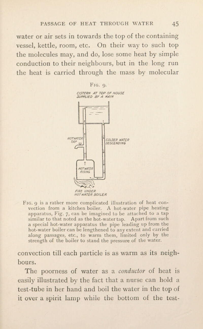 water or air sets in towards the top of the containing vessel, kettle, room, etc. On their way to such top the molecules may, and do, lose some heat by simple conduction to their neighbours, but in the long run the heat is carried through the mass by molecular Fig. 9. C/STERN AT TOP OF HOUSE SUPPLIED BE A MAIN HOT HATER BOILER Fig. 9 is a rather more complicated illustration of heat con¬ vection from a kitchen boiler. A hot-water pipe heating apparatus, Fig. 7, can be imagined to be attached to a tap similar to that noted as the hot-water tap. Apart from such a special hot-water apparatus the pipe leading up from the hot-water boiler can be lengthened to any extent and carried along passages, etc., to warm them, limited only by the strength of the boiler to stand the pressure of the water. convection till each particle is as warm as its neigh¬ bours. The poorness of water as a conductor of heat is easily illustrated by the fact that a nurse can hold a test-tube in her hand and boil the water in the top of it over a spirit lamp while the bottom of the test-