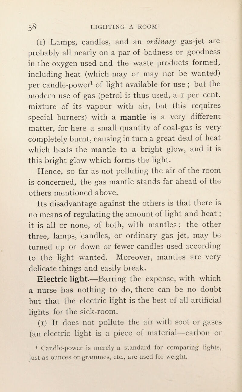 (i) Lamps, candles, and an ordinary gas-jet are probably all nearly on a par of badness or goodness in the oxygen used and the waste products formed, including heat (which may or may not be wanted) per candle-power1 of light available for use ; but the modern use of gas (petrol is thus used, a i per cent, mixture of its vapour with air, but this requires special burners) with a mantle is a very different matter, for here a small quantity of coal-gas is very completely burnt, causing in turn a great deal of heat which heats the mantle to a bright glow, and it is this bright glow which forms the light. Hence, so far as not polluting the air of the room is concerned, the gas mantle stands far ahead of the others mentioned above. Its disadvantage against the others is that there is no means of regulating the amount of light and heat; it is all or none, of both, with mantles ; the other three, lamps, candles, or ordinary gas jet, may be turned up or down or fewer candles used according to the light wanted. Moreover, mantles are very delicate things and easily break. Electric light.—Barring the expense, with which a nurse has nothing to do, there can be no doubt but that the electric light is the best of all artificial lights for the sick-room. (i) It does not pollute the air with soot or gases (an electric light is a piece of material—carbon or 1 Candle-power is merely a standard for comparing lights, just as ounces or grammes, etc., are used for weight.