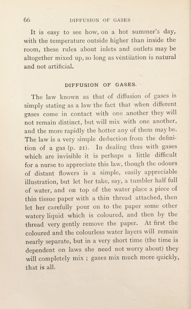 It is easy to see how, on a hot summer’s day, with the temperature outside higher than inside the room, these rules about inlets and outlets may be altogether mixed up, so long as ventilation is natural and not artificial. DIFFUSION OF GASES. The law known as that of diffusion of gases is simply stating as a law the fact that when different gases come in contact with one another they will not remain distinct, but will mix with one anothei, and the more rapidly the hotter any of them may be. The law is a very simple deduction from the defini¬ tion of a gas (p. 21). In dealing thus with gases which are invisible it is perhaps a little difficult for a nurse to appreciate this law, though the odours of distant flowers is a simple, easily appreciable illustration, but let her take, say, a tumbler half full of water, and on top of the water place a piece of thin tissue paper with a thin thread attached, then let her carefully pour on to the paper some other watery liquid which is coloured, and then by the thread very gently remove the paper. At first the coloured and the colourless water layers will remain nearly separate, but in a very short time (the time is dependent on laws she need not worry about) they will completely mix ; gases mix much more quickly, that is all.