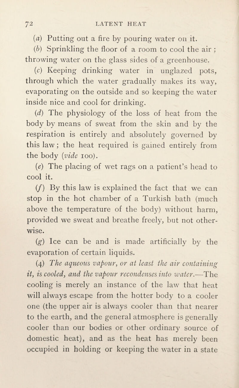 (a) Putting out a fire by pouring water on it. (b) Sprinkling the floor of a room to cool the air ; throwing water on the glass sides of a greenhouse. (c) Keeping drinking water in unglazed pots, through which the water gradually makes its way, evaporating on the outside and so keeping the water inside nice and cool for drinking. (d) The physiology of the loss of heat from the body by means of sweat from the skin and by the respiration is entirely and absolutely governed by this law; the heat required is gamed entirely from the body (vide ioo). (e) The placing of wet rags on a patient’s head to cool it. (f) By this law is explained the fact that we can stop in the hot chamber of a Turkish bath (much above the temperature of the body) without harm, provided we sweat and breathe freely, but not other¬ wise. (g) Ice can be and is made artificially by the evaporation of certain liquids. (4) The aqueous vapour, or at least the air containing it, is cooled, and the vapour recondenses into water.—The cooling is merely an instance of the law that heat will always escape from the hotter body to a cooler one (the upper air is always cooler than that nearer to the earth, and the general atmosphere is generally cooler than our bodies or other ordinary source of domestic heat), and as the heat has merely been occupied in holding or keeping the water in a state