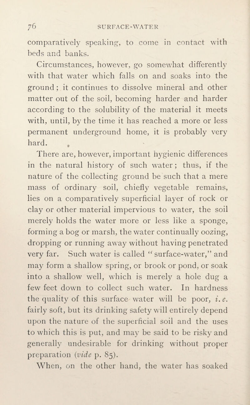 comparatively speaking, to come in contact with beds and banks. Circumstances, however, go somewhat differently with that water which falls on and soaks into the ground ; it continues to dissolve mineral and other matter out of the soil, becoming harder and harder according to the solubility of the material it meets with, until, by the time it has reached a more or less permanent underground home, it is probably very hard. There are, however, important hygienic differences in the natural history of such water; thus, if the nature of the collecting ground be such that a mere mass of ordinary soil, chiefly vegetable remains, lies on a comparatively superficial layer of rock or clay or other material impervious to water, the soil merely holds the water more or less like a sponge, forming a bog or marsh, the water continually oozing, dropping or running away without having penetrated very far. Such water is called surface-water,” and may form a shallow spring, or brook or pond, or soak into a shallow well, which is merely a hole dug a few feet down to collect such water. In hardness the quality of this surface water will be poor, i. e. fairly soft, but its drinking safety will entirely depend upon the nature of the superficial soil and the uses to which this is put, and may be said to be risky and generally undesirable for drinking without proper preparation (vide p. 85). When, on the other hand, the water has soaked