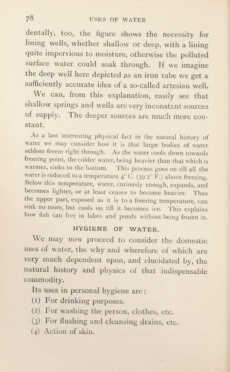 dentally, too, the figure shows the necessity for lining wells, whether shallow or deep, with a lining quite impervious to moisture, otherwise the polluted surface water could soak through. If we imagine the deep well here depicted as an iron tube we get a sufficiently accurate idea of a so-called artesian well. We can, from this explanation, easily see that shallow springs and wells are very inconstant sources of supply. The deeper sources are much more con¬ stant. xAs a last interesting physical fact in the natural history of watei we may consider how it is that large bodies of water seldom freeze right through. As the water cools down towards fieezing point, the colder water, being heavier than that which is warmer, sinks to the bottom. This process goes on till all the water is reduced to a temperature 40 C. (39-2° F.) above freezing. Below this temperature, water, curiously enough, expands, and becomes lighter, or at least ceases to become heavier. Thus the upper part, exposed as it is to a freezing temperature, can sink no more, but cools on till it becomes ice. This explains how fish can live in lakes and ponds without being frozen in. HYGIENE OF WATER. We may now proceed to consider the domestic uses of water, the why and wherefore of which are very much dependent upon, and elucidated by, the natural history and physics of that indispensable commodity. Its uses in personal hygiene are: (1) For drinking purposes. (2) For washing the person, clothes, etc. (3) bor Hushing and cleansing drains, etc. (4) Action of skin.