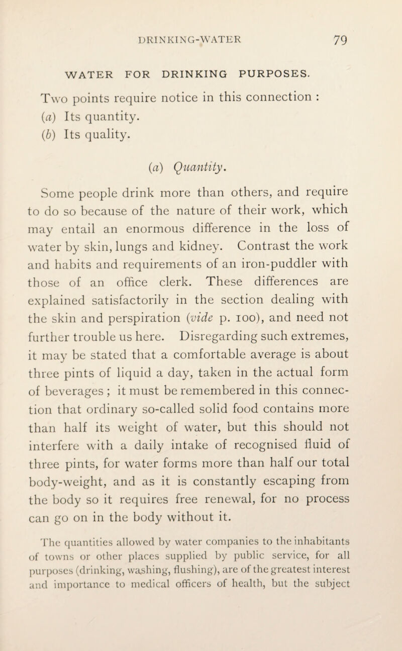 WATER FOR DRINKING PURPOSES. Two points require notice in this connection : (ia) Its quantity. (b) Its quality. (a) Quantity. Some people drink more than others, and require to do so because of the nature of their work, which may entail an enormous difference in the loss of water by skin, lungs and kidney. Contrast the work and habits and requirements of an iron-puddler with those of an office clerk. These differences are explained satisfactorily in the section dealing with the skin and perspiration (vide p. ioo), and need not further trouble us here. Disregarding such extremes, it may be stated that a comfortable average is about three pints of liquid a day, taken in the actual form of beverages ; it must be remembered in this connec¬ tion that ordinary so-called solid food contains more than half its weight of water, but this should not interfere with a daily intake of recognised fluid of three pints, for water forms more than half our total body-weight, and as it is constantly escaping from the body so it requires free renewal, for no process can go on in the body without it. The quantities allowed by water companies to the inhabitants of towns or other places supplied by public service, for all purposes (drinking, washing, flushing), are of the greatest interest and importance to medical officers of health, but the subject