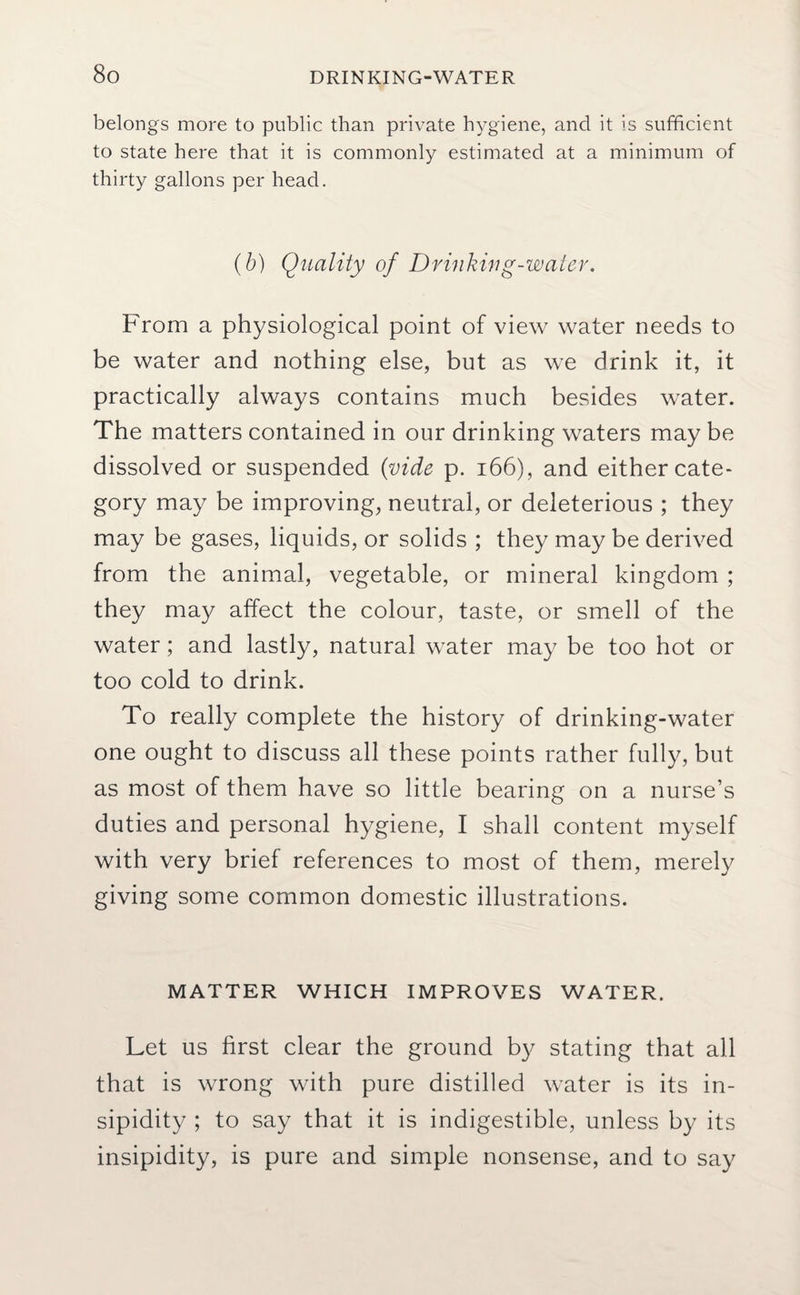 belongs more to public than private hygiene, and it is sufficient to state here that it is commonly estimated at a minimum of thirty gallons per head. (b) Quality of Drinking-water. From a physiological point of view water needs to be water and nothing else, but as we drink it, it practically always contains much besides water. The matters contained in our drinking waters may be dissolved or suspended (vide p. 166), and either cate¬ gory may be improving, neutral, or deleterious ; they may be gases, liquids, or solids ; they may be derived from the animal, vegetable, or mineral kingdom ; they may affect the colour, taste, or smell of the water; and lastly, natural water may be too hot or too cold to drink. To really complete the history of drinking-water one ought to discuss all these points rather fully, but as most of them have so little bearing on a nurse’s duties and personal hygiene, I shall content myself with very brief references to most of them, merely giving some common domestic illustrations. MATTER WHICH IMPROVES WATER. Let us first clear the ground by stating that all that is wrong with pure distilled water is its in¬ sipidity ; to say that it is indigestible, unless by its insipidity, is pure and simple nonsense, and to say