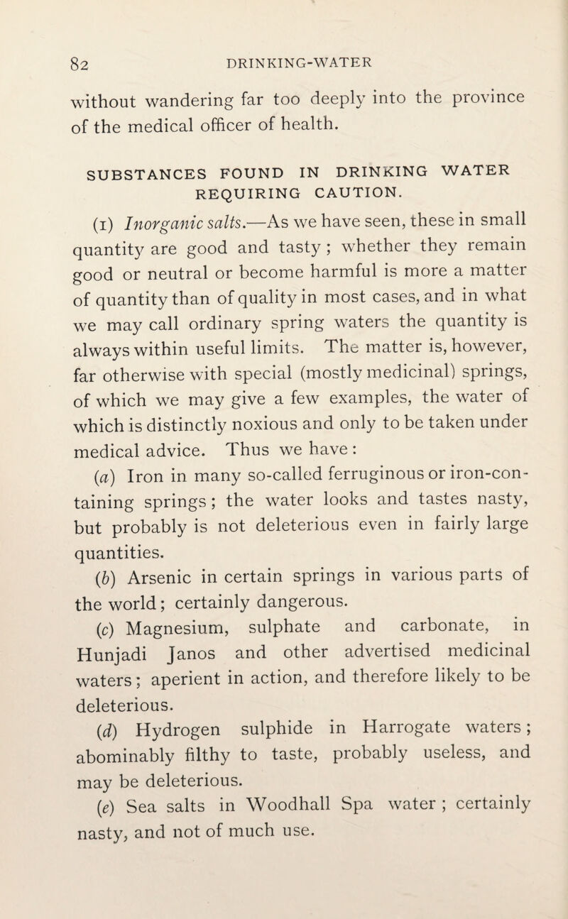 without wandering far too deeply into the province of the medical officer of health. SUBSTANCES FOUND IN DRINKING WATER REQUIRING CAUTION. (i) Inorganic salts.—As we have seen, these in small quantity are good and tasty ; whether they remain good or neutral or become harmful is more a matter of quantity than of quality in most cases, and in what we may call ordinary spring waters the quantity is always within useful limits. The matter is, however, far otherwise with special (mostly medicinal) springs, of which we may give a few examples, the water of which is distinctly noxious and only to be taken under medical advice. Thus we have : (a) Iron in many so-called ferruginous or iron-con¬ taining springs ; the water looks and tastes nasty, but probably is not deleterious even in fairly large quantities. (,b) Arsenic in certain springs in various parts of the world; certainly dangerous. (c) Magnesium, sulphate and carbonate, in Hunjadi Janos and other advertised medicinal waters; aperient in action, and therefore likely to be deleterious. (d) Hydrogen sulphide in Harrogate waters; abominably filthy to taste, probably useless, and may be deleterious. (e) Sea salts in Woodhall Spa water ; certainly nasty, and not of much use.