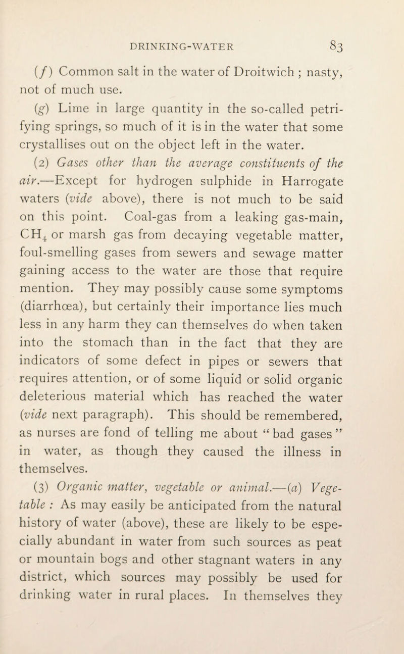 (/) Common salt in the water of Droitwich ; nasty, not of much use. (g) Lime in large quantity in the so-called petri¬ fying springs, so much of it is in the water that some crystallises out on the object left in the water. (2) Gases other than the average constituents of the air.—Except for hydrogen sulphide in Harrogate waters {vide above), there is not much to be said on this point. Coal-gas from a leaking gas-main, CH4 or marsh gas from decaying vegetable matter, foul-smelling gases from sewers and sewage matter gaining access to the water are those that require mention. They may possibly cause some symptoms (diarrhoea), but certainly their importance lies much less in any harm they can themselves do when taken into the stomach than in the fact that they are indicators of some defect in pipes or sewers that requires attention, or of some liquid or solid organic deleterious material which has reached the water {vide next paragraph). This should be remembered, as nurses are fond of telling me about “bad gases” in water, as though they caused the illness in themselves. (3) Organic matter, vegetable or animal.—{a) Vege¬ table : As may easily be anticipated from the natural history of water (above), these are likely to be espe¬ cially abundant in water from such sources as peat or mountain bogs and other stagnant waters in any district, which sources may possibly be used for drinking water in rural places. In themselves they