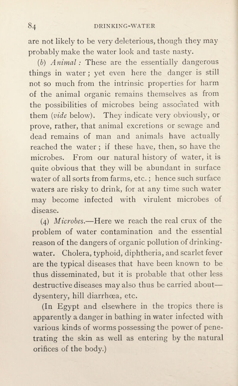 are not likely to be very deleterious, though they may probably make the water look and taste nasty. (b) Animal: These are the essentially dangerous things in water ; yet even here the danger is still not so much from the intrinsic properties for harm of the animal organic remains themselves as from the possibilities of microbes being associated with them {vide below). They indicate very obviously, or prove, rather, that animal excretions or sewage and dead remains of man and animals have actually reached the water ; if these have, then, so have the microbes. From our natural history of water, it is quite obvious that they will be abundant in surface water of all sorts from farms, etc.; hence such surface waters are risky to drink, for at any time such water may become infected with virulent microbes of disease. (4) Microbes.—Here we reach the real crux of the problem of water contamination and the essential reason of the dangers of organic pollution of drinking- water. Cholera, typhoid, diphtheria, and scarlet fever are the typical diseases that have been known to be thus disseminated, but it is probable that other less destructive diseases may also thus be carried about— dysentery, hill diarrhoea, etc. (In Egypt and elsewhere in the tropics there is apparently a danger in bathing in water infected with various kinds of worms possessing the power of pene¬ trating the skin as well as entering by the natural orifices of the body.)