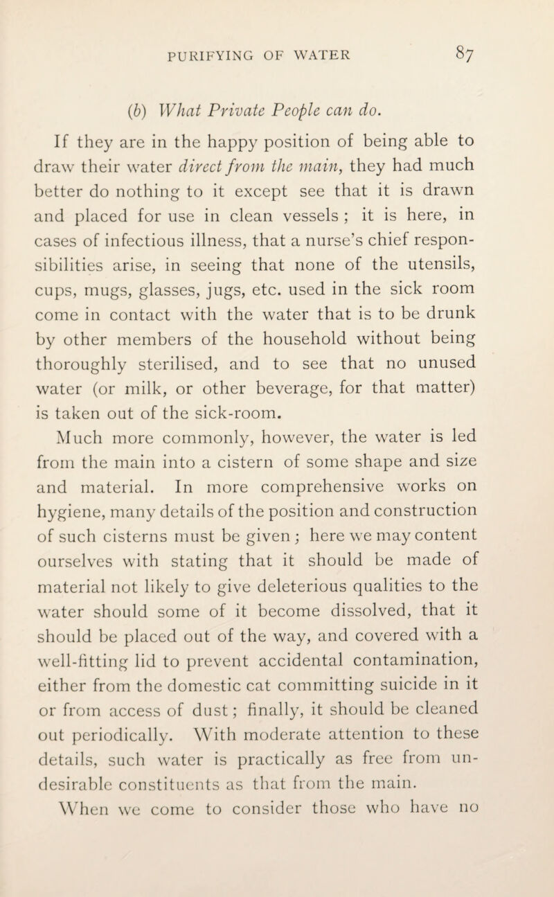 (b) What Private People can do. If they are in the happy position of being able to draw their water direct from the main, they had much better do nothing to it except see that it is drawn and placed for use in clean vessels ; it is here, in cases of infectious illness, that a nurse’s chief respon¬ sibilities arise, in seeing that none of the utensils, cups, mugs, glasses, jugs, etc. used in the sick room come in contact with the water that is to be drunk by other members of the household without being thoroughly sterilised, and to see that no unused water (or milk, or other beverage, for that matter) is taken out of the sick-room. Much more commonly, however, the water is led from the main into a cistern of some shape and size and material. In more comprehensive works on hygiene, many details of the position and construction of such cisterns must be given ; here we may content ourselves with stating that it should be made of material not likely to give deleterious qualities to the water should some of it become dissolved, that it should be placed out of the way, and covered with a well-fitting lid to prevent accidental contamination, either from the domestic cat committing suicide in it or from access of dust; finally, it should be cleaned out periodically. With moderate attention to these details, such water is practically as free from un¬ desirable constituents as that from the main. When we come to consider those who have no