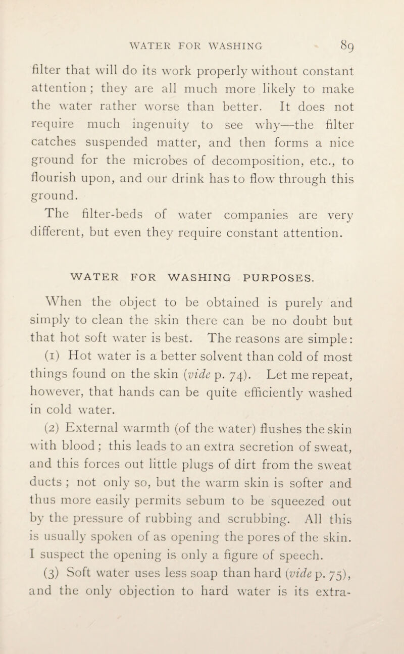 filter that will do its work properly without constant attention ; they are all much more likely to make the water rather worse than better. It does not require much ingenuity to see why—the filter catches suspended matter, and then forms a nice ground for the microbes of decomposition, etc., to flourish upon, and our drink has to flow through this ground. The filter-beds of water companies are very different, but even they require constant attention. WATER FOR WASHING PURPOSES. When the object to be obtained is purely and simply to clean the skin there can be no doubt but that hot soft water is best. The reasons are simple: (1) Hot water is a better solvent than cold of most things found on the skin (vide p. 74). Let me repeat, however, that hands can be quite efficiently washed in cold water. (2) External warmth (of the water) flushes the skin with blood ; this leads to an extra secretion of sweat, and this forces out little plugs of dirt from the sweat ducts ; not only so, but the warm skin is softer and thus more easily permits sebum to be squeezed out by the pressure of rubbing and scrubbing. All this is usually spoken of as opening the pores of the skin. I suspect the opening is only a figure of speech. (3) Soft water uses less soap than hard (vide p. 75), and the only objection to hard water is its extra-
