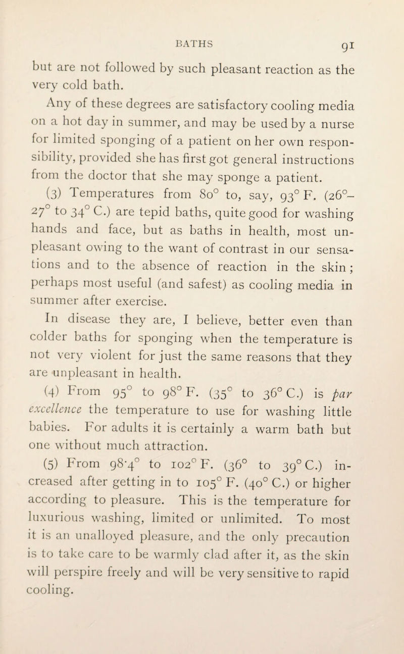 but are not followed by such pleasant reaction as the very cold bath. Any of these degrees are satisfactory cooling media on a hot day in summer, and may be used by a nurse for limited sponging of a patient on her own respon¬ sibility, provided she has first got general instructions from the doctor that she may sponge a patient. (3) Temperatures from 8o° to, say, 930 F. (260- 27 to 340 C.) are tepid baths, quite good for washing hands and face, but as baths in health, most un¬ pleasant owing to the want of contrast in our sensa¬ tions and to the absence of reaction in the skin ; perhaps most useful (and safest) as cooling media in summer after exercise. In disease they are, I believe, better even than colder baths for sponging when the temperature is not very violent for just the same reasons that they are unpleasant in health. (4) From 950 to 98° F. (350 to 36° C.) is par excellence the temperature to use for washing little babies. For adults it is certainly a warm bath but one without much attraction. (5) From 98-4° to 102° F. (36° to 390 C.) in¬ creased after getting in to 105° F. (40° C.) or higher according to pleasure. This is the temperature for luxurious washing, limited or unlimited. To most it is an unalloyed pleasure, and the only precaution is to take care to be warmly clad after it, as the skin will perspire freely and will be very sensitive to rapid cooling.