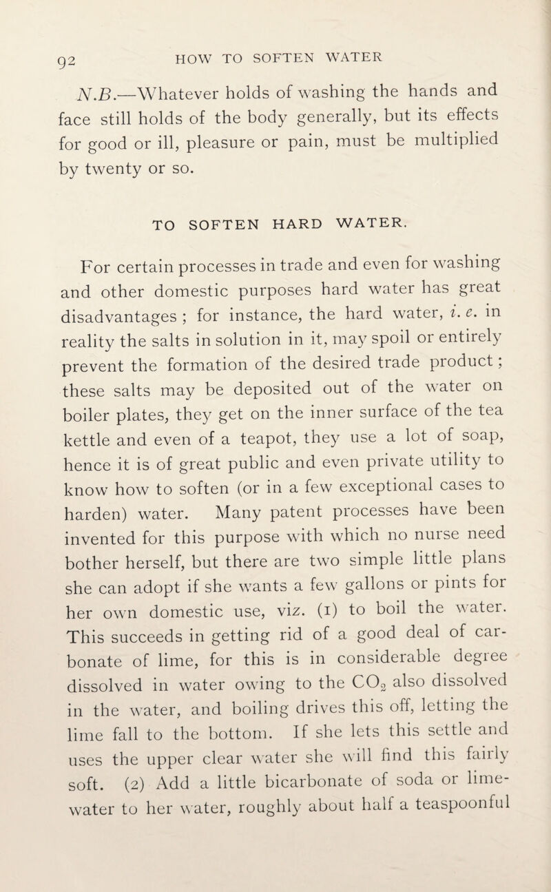 HOW TO SOFTEN WATER N.B.—Whatever holds of washing the hands and face still holds of the body generally, but its effects for good or ill, pleasure or pain, must be multiplied by twenty or so. TO SOFTEN HARD WATER. For certain processes in trade and even for washing and other domestic purposes hard water has great disadvantages ; for instance, the hard water, i. c. in reality the salts in solution in it, may spoil or entirely prevent the formation of the desired trade product; these salts may be deposited out of the watei on boiler plates, they get on the inner surface of the tea kettle and even of a teapot, they use a lot of soap, hence it is of great public and even private utility to know how to soften (or in a few exceptional cases to harden) water. Many patent processes have been invented for this purpose with which no nuise need bother herself, but there are two simple little plans she can adopt if she wants a few gallons or pints for her own domestic use, viz. (i) to boil the water. This succeeds in getting rid of a good deal of car¬ bonate of lime, for this is in considerable degree dissolved in water owing to the C03 also dissolved in the water, and boiling drives this off, letting the lime fall to the bottom. If she lets this settle and uses the upper clear water she will find this failly soft. (2) Add a little bicarbonate of soda or lime- water to her water, roughly about half a teaspoonful