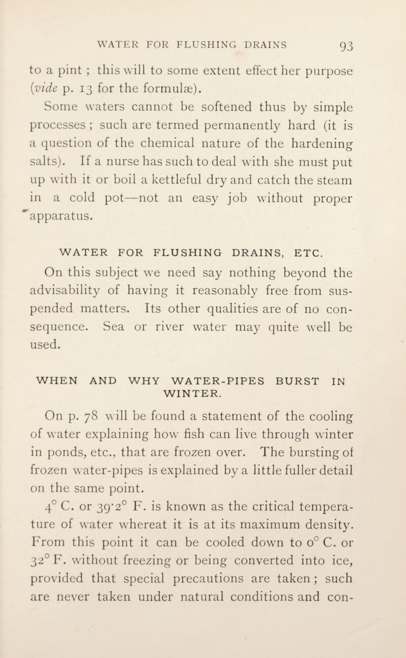 to a pint ; this will to some extent effect her purpose (vide p. 13 for the formulae). Some waters cannot be softened thus by simple processes ; such are termed permanently hard (it is a question of the chemical nature of the hardening salts). If a nurse has such to deal with she must put up with it or boil a kettleful dry and catch the steam in a cold pot—not an easy job without proper ‘apparatus. WATER FOR FLUSHING DRAINS, ETC. On this subject we need say nothing beyond the advisability of having it reasonably free from sus¬ pended matters. Its other qualities are of no con¬ sequence. Sea or river water may quite well be used. WHEN AND WHY WATER-PIPES BURST IN WINTER. On p. 78 will be found a statement of the cooling of water explaining how fish can live through winter in ponds, etc., that are frozen over. The bursting of frozen water-pipes is explained by a little fuller detail on the same point. 4° C. or 39*2° F. is known as the critical tempera¬ ture of water whereat it is at its maximum density. From this point it can be cooled down to o° C. or 320 F. without freezing or being converted into ice, provided that special precautions are taken ; such are never taken under natural conditions and con-