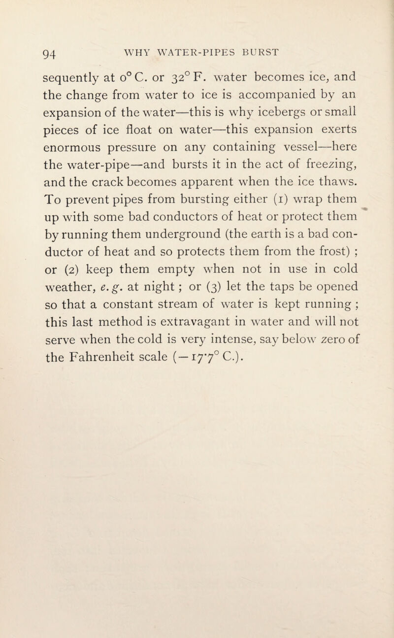 sequently at o° C. or 320 F. water becomes ice, and the change from water to ice is accompanied by an expansion of the water—this is why icebergs or small pieces of ice float on water—this expansion exerts enormous pressure on any containing vessel—here the water-pipe—and bursts it in the act of freezing, and the crack becomes apparent when the ice thaws. To prevent pipes from bursting either (1) wrap them up with some bad conductors of heat or protect them by running them underground (the earth is a bad con¬ ductor of heat and so protects them from the frost) ; or (2) keep them empty when not in use in cold weather, e. g. at night; or (3) let the taps be opened so that a constant stream of water is kept running ; this last method is extravagant in water and will not serve when the cold is very intense, say below zero of the Fahrenheit scale (—177° C.).