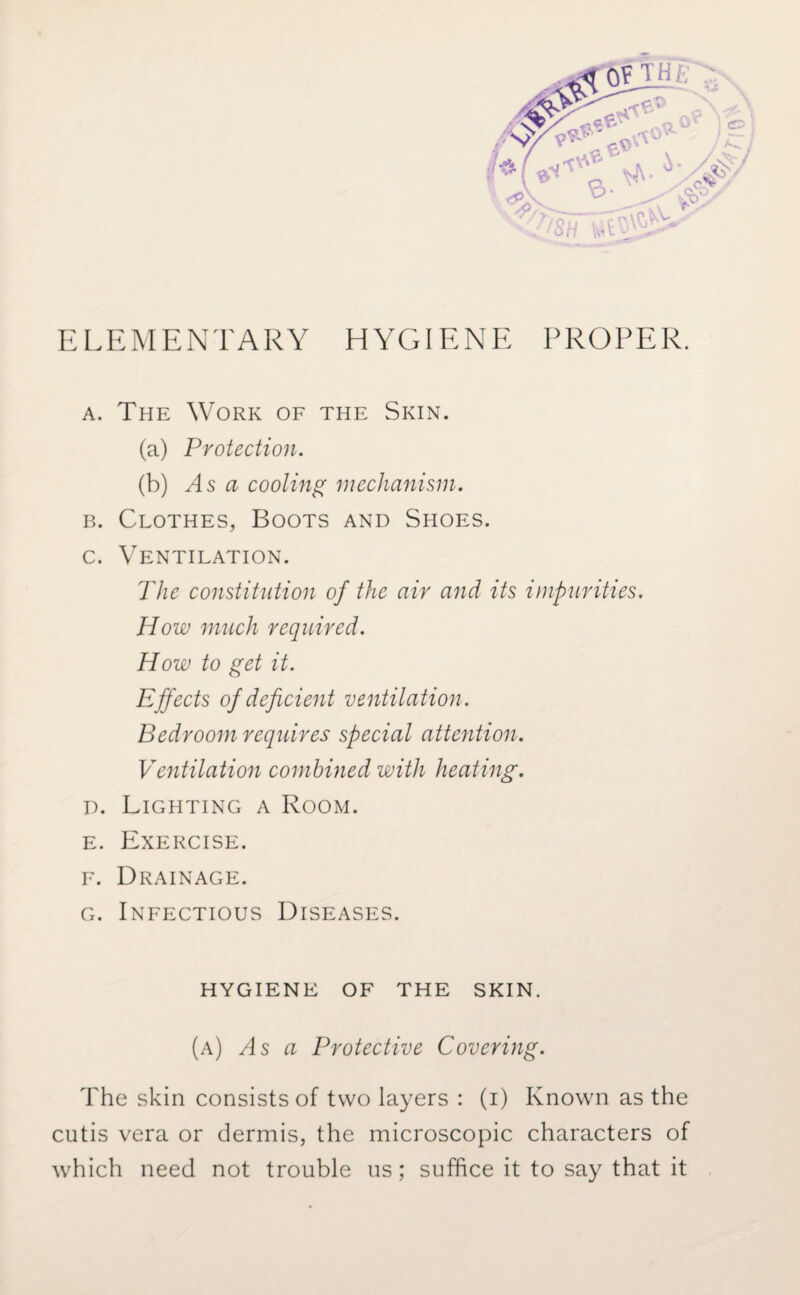 ELEMENTARY HYGIENE PROPER. a. The Work of the Skin. (a) Protection. (b) As a cooling mechanism. b. Clothes, Boots and Shoes. c. Ventilation. The constitution of the air and its impurities. How much required. How to get it. Effects of deficient ventilation. Bedroom requires special attention. Ventilation combined with heating. d. Lighting a Room. e. Exercise. f. Drainage. g. Infectious Diseases. hygiene of the skin. (a) As a Protective Covering. The skin consists of two layers : (i) Known as the cutis vera or dermis, the microscopic characters of which need not trouble us; suffice it to say that it