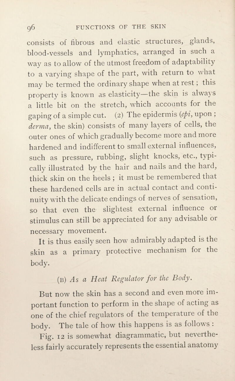 consists of fibrous and elastic structures, glands, blood-vessels and lymphatics, arranged in such a way as to allow of the utmost freedom of adaptability to a varying shape of the part, with return to what may be termed the ordinary shape when at rest; this property is known as elasticity—the skin is always a little bit on the stretch, which accounts for the gaping of a simple cut. (2) The epidermis (epi, upon ; derma, the skin) consists of many layers of cells, the outer ones of which gradually become more and more hardened and indifferent to small external influences, such as pressure, rubbing, slight knocks, etc., typi¬ cally illustrated by the hair and nails and the hard, thick skin on the heels ; it must be remembered that these hardened cells are in actual contact and conti¬ nuity with the delicate endings of nerves of sensation, so that even the slightest external influence or stimulus can still be appreciated for any advisable 01 necessary movement. It is thus easily seen how admirably adapted is the skin as a primary protective mechanism for the body. (b) As a Heat Regulator for the Body. But now the skin has a second and even more im¬ portant function to perform in the shape of acting as one of the chief regulators of the temperature of the body. The tale of how this happens is as follows : Fig. 12 is somewhat diagrammatic, but neverthe¬ less fairly accurately represents the essential anatomy