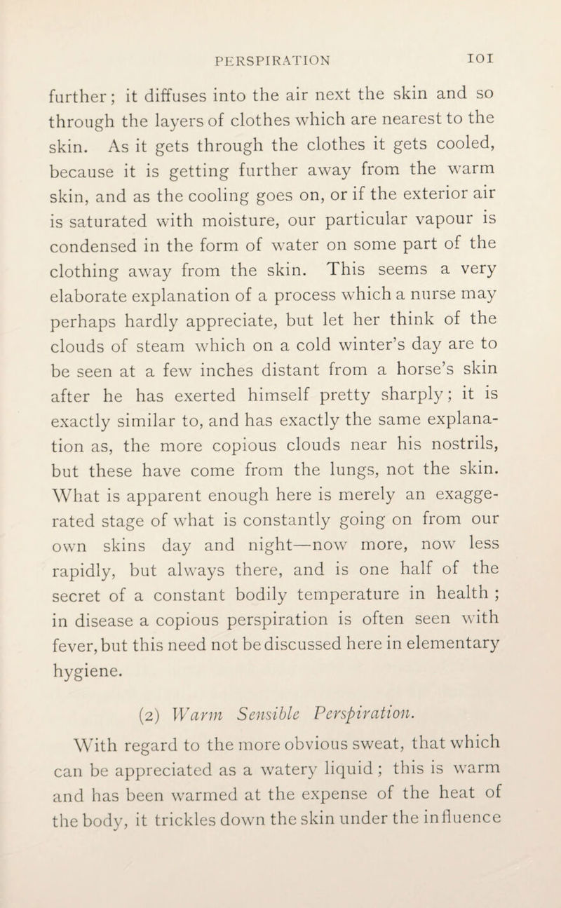 further; it diffuses into the air next the skin and so through the layers of clothes which are nearest to the skin. As it gets through the clothes it gets cooled, because it is getting further away from the warm skin, and as the cooling goes on, or if the exterior air is saturated with moisture, our particular vapour is condensed in the form of water on some part of the clothing away from the skin. This seems a very elaborate explanation of a process which a nurse may perhaps hardly appreciate, but let her think of the clouds of steam which on a cold winter’s day are to be seen at a few inches distant from a horse’s skin after he has exerted himself pretty sharply; it is exactly similar to, and has exactly the same explana¬ tion as, the more copious clouds near his nostrils, but these have come from the lungs, not the skin. What is apparent enough here is merely an exagge¬ rated stage of what is constantly going on from our own skins day and night—now more, now less rapidly, but always there, and is one half of the secret of a constant bodily temperature in health ; in disease a copious perspiration is often seen with fever, but this need not be discussed here in elementary hygiene. (2) Warm Sensible Perspiration. With regard to the more obvious sweat, that which can be appreciated as a watery liquid; this is warm and has been warmed at the expense of the heat of the body, it trickles down the skin under the influence