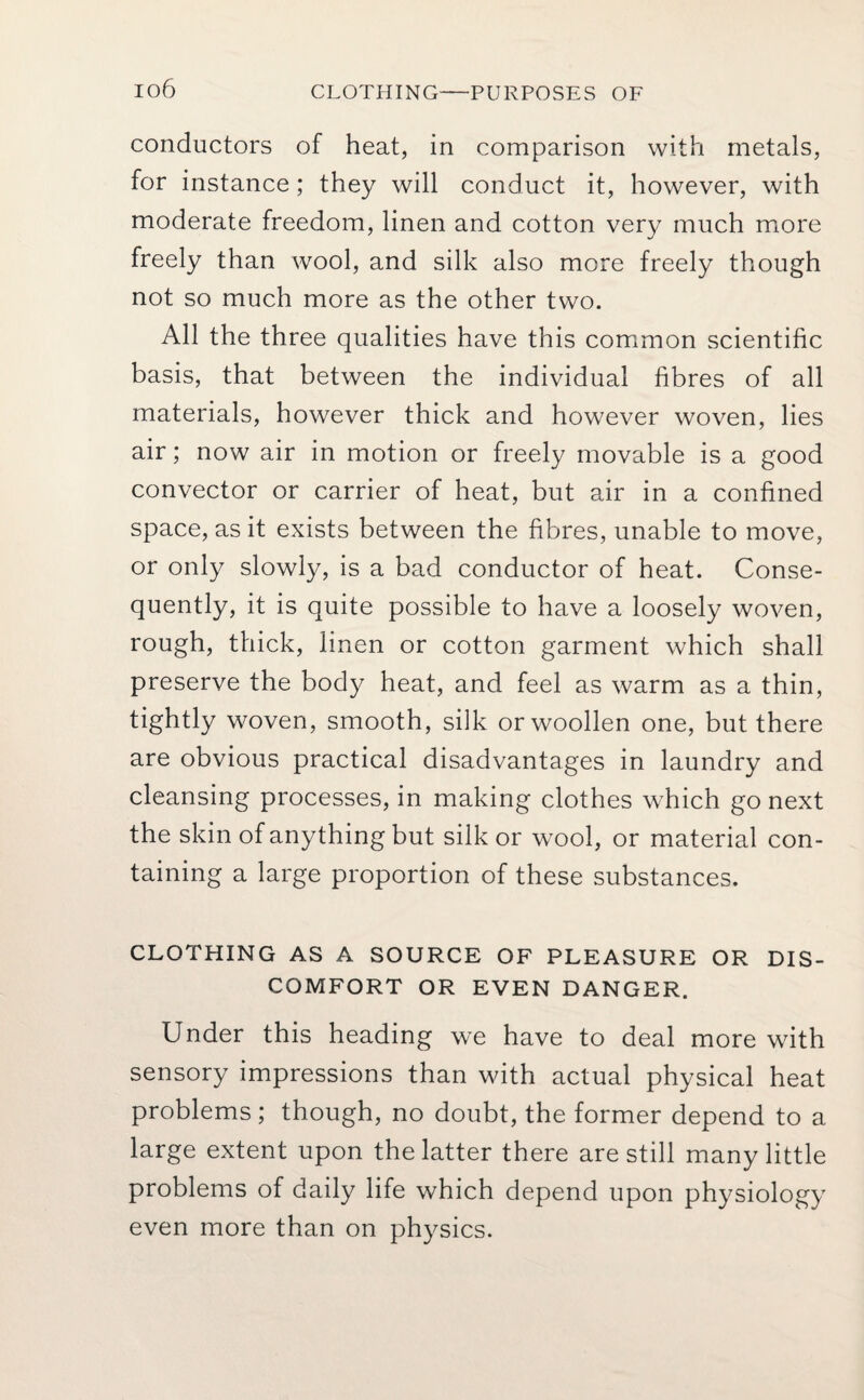 io6 CLOTHING—PURPOSES OF conductors of heat, in comparison with metals, for instance; they will conduct it, however, with moderate freedom, linen and cotton very much more freely than wool, and silk also more freely though not so much more as the other two. All the three qualities have this common scientific basis, that between the individual fibres of all materials, however thick and however woven, lies air; now air in motion or freely movable is a good convector or carrier of heat, but air in a confined space, as it exists between the fibres, unable to move, or only slowly, is a bad conductor of heat. Conse¬ quently, it is quite possible to have a loosely woven, rough, thick, linen or cotton garment which shall preserve the body heat, and feel as warm as a thin, tightly woven, smooth, silk or woollen one, but there are obvious practical disadvantages in laundry and cleansing processes, in making clothes which go next the skin of anything but silk or wool, or material con¬ taining a large proportion of these substances. CLOTPIING AS A SOURCE OF PLEASURE OR DIS¬ COMFORT OR EVEN DANGER. Under this heading we have to deal more with sensory impressions than with actual physical heat problems; though, no doubt, the former depend to a large extent upon the latter there are still many little problems of daily life which depend upon physiology even more than on physics.