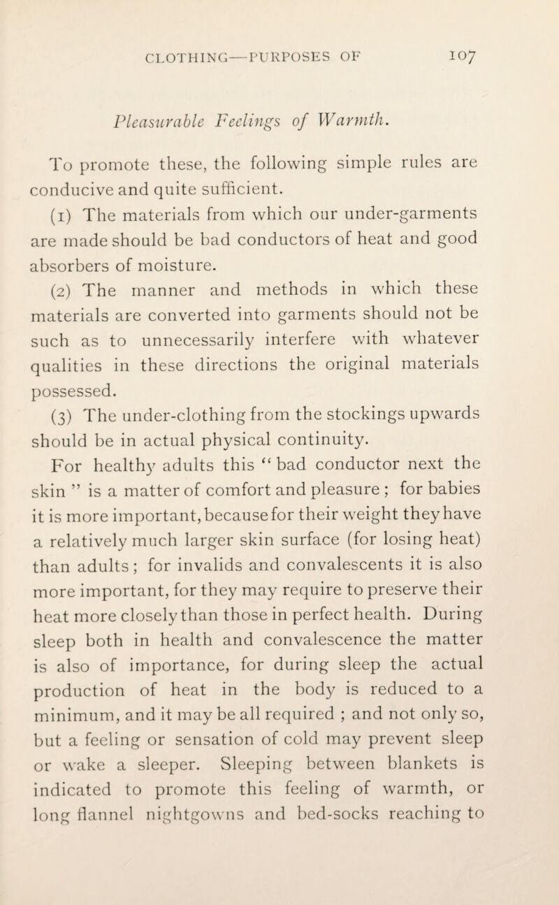 Pleasurable Feelings of Warmth. To promote these, the following simple rules are conducive and quite sufficient. (1) The materials from which our under-garments are made should be bad conductors of heat and good absorbers of moisture. (2) The manner and methods in which these materials are converted into garments should not be such as to unnecessarily interfere with whatever qualities in these directions the original materials possessed. (3) The under-clothing from the stockings upwards should be in actual physical continuity. For healthy adults this “ bad conductor next the skin ” is a matter of comfort and pleasure ; for babies it is more important, because for their weight they have a relatively much larger skin surface (for losing heat) than adults; for invalids and convalescents it is also more important, for they may require to preserve their heat more closely than those in perfect health. During sleep both in health and convalescence the matter is also of importance, for during sleep the actual production of heat in the body is reduced to a minimum, and it may be all required ; and not only so, but a feeling or sensation of cold may prevent sleep or wake a sleeper. Sleeping between blankets is indicated to promote this feeling of warmth, or long flannel nightgowns and bed-socks reaching to