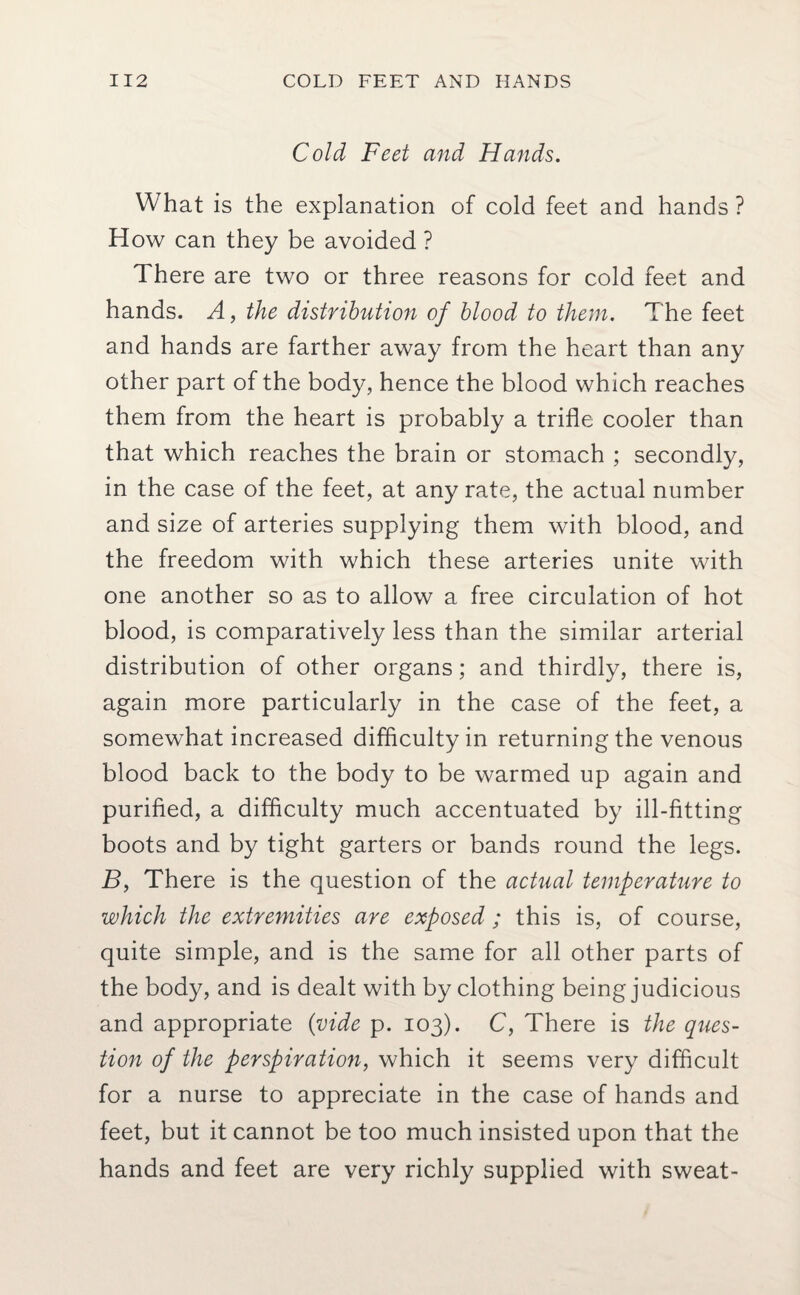 Cold Feet and Hands. What is the explanation of cold feet and hands ? How can they be avoided ? There are two or three reasons for cold feet and hands. A, the distribution of blood to them. The feet and hands are farther away from the heart than any other part of the body, hence the blood which reaches them from the heart is probably a trifle cooler than that which reaches the brain or stomach ; secondly, in the case of the feet, at any rate, the actual number and size of arteries supplying them with blood, and the freedom with which these arteries unite with one another so as to allow a free circulation of hot blood, is comparatively less than the similar arterial distribution of other organs; and thirdly, there is, again more particularly in the case of the feet, a somewhat increased difficulty in returning the venous blood back to the body to be warmed up again and purified, a difficulty much accentuated by ill-fitting boots and by tight garters or bands round the legs. B, There is the question of the actual temperature to which the extremities are exposed ; this is, of course, quite simple, and is the same for all other parts of the body, and is dealt with by clothing being judicious and appropriate (vide p. 103). C, There is the ques¬ tion of the perspiration, which it seems very difficult for a nurse to appreciate in the case of hands and feet, but it cannot be too much insisted upon that the hands and feet are very richly supplied with sweat-