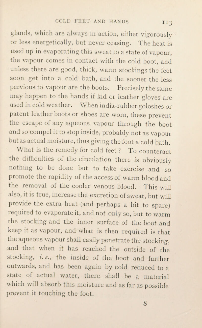 **3 glands, which are always in action, either vigorously or less energetically, but never ceasing. The heat is used up in evaporating this sweat to a state of vapour, the vapour comes in contact with the cold boot, and unless there are good, thick, warm stockings the feet soon get into a cold bath, and the sooner the less pervious to vapour are the boots. Precisely the same may happen to the hands if kid or leather gloves are used in cold weather. When india-rubber goloshes or patent leather boots or shoes are worn, these prevent the escape of any aqueous vapour through the boot and so compel it to stop inside, probably not as vapour but as actual moisture, thus giving the foot a cold bath. What is the remedy for cold feet ? To counteract the difficulties of the circulation there is obviously nothing to be done but to take exercise and so promote the rapidity of the access of warm blood and the removal of the cooler venous blood. This will also, it is true, increase the excretion of sweat, but will provide the extra heat (and perhaps a bit to spare) i equired to evaporate it, and not only so, but to warm the stocking and the inner surface of the boot and keep it as vapour, and what is then required is that the aqueous vapour shall easily penetrate the stocking, and that when it has reached the outside of the stocking, i. £., the inside of the boot and further outwards, and has been again by cold reduced to a state of actual water, there shall be a material which will absorb this moisture and as far as possible prevent it touching the foot.