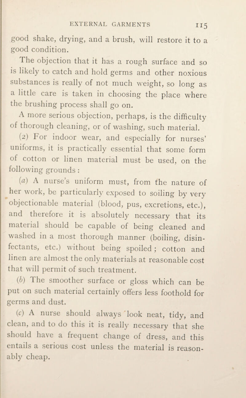 good shake, drying, and a brush, will restore it to a good condition. d he objection that it has a rough surface and so is likely to catch and hold germs and other noxious substances is really of not much weight, so long as a little care is taken in choosing the place where the brushing process shall go on. A more serious objection, perhaps, is the difficulty of thorough cleaning, or of washing, such material. (2) For indoor wear, and especially for nurses’ uniforms, it is practically essential that some form of cotton or linen material must be used, on the following grounds : (a) A nurse’s uniform must, from the nature of her work, be particularly exposed to soiling by very objectionable material (blood, pus, excretions, etc.), and therefore it is absolutely necessary that its material should be capable of being cleaned and washed in a most thorough manner (boiling, disin¬ fectants, etc.) without being spoiled ; cotton and linen are almost the only materials at reasonable cost that will permit of such treatment. (b) The smoother surface or gloss which can be put on such material certainly offers less foothold for germs and dust. (c) A nurse should always look neat, tidy, and clean, and to do this it is really necessary that she should have a frequent change of dress, and this entails a serious cost unless the material is reason¬ ably cheap.
