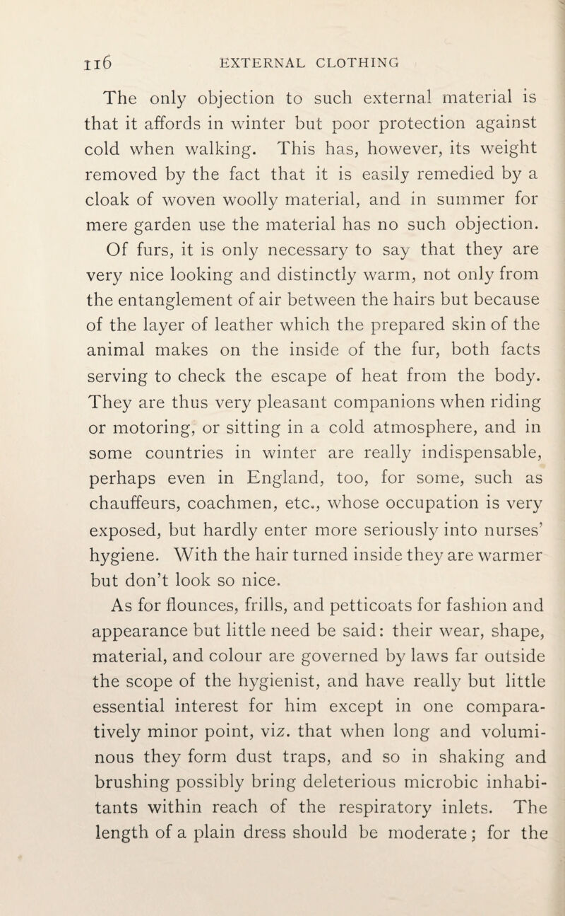 Il6 EXTERNAL CLOTHING The only objection to such external material is that it affords in winter but poor protection against cold when walking. This has, however, its weight removed by the fact that it is easily remedied by a cloak of woven woolly material, and in summer for mere garden use the material has no such objection. Of furs, it is only necessary to say that they are very nice looking and distinctly warm, not only from the entanglement of air between the hairs but because of the layer of leather which the prepared skin of the animal makes on the inside of the fur, both facts serving to check the escape of heat from the body. They are thus very pleasant companions when riding or motoring, or sitting in a cold atmosphere, and in some countries in winter are really indispensable, perhaps even in England, too, for some, such as chauffeurs, coachmen, etc., whose occupation is very exposed, but hardly enter more seriously into nurses’ hygiene. With the hair turned inside they are warmer but don’t look so nice. As for flounces, frills, and petticoats for fashion and appearance but little need be said: their wear, shape, material, and colour are governed by laws far outside the scope of the hygienist, and have really but little essential interest for him except in one compara¬ tively minor point, viz. that when long and volumi¬ nous they form dust traps, and so in shaking and brushing possibly bring deleterious microbic inhabi¬ tants within reach of the respiratory inlets. The length of a plain dress should be moderate; for the