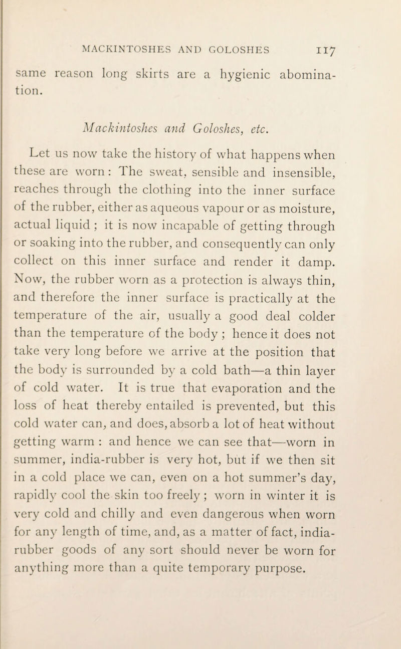 same reason long skirts are a hygienic abomina¬ tion. Mackintoshes and Goloshes, etc. Let us now take the history of what happens when these are worn: 1 he sweat., sensible and insensible, reaches through the clothing into the inner surface of the rubber, either as aqueous vapour or as moisture, actual liquid ; it is now incapable of getting through or soaking into the rubber, and consequently can only collect on this inner surface and render it damp. Now, the rubber worn as a protection is always thin, and therefore the inner surface is practically at the temperature of the air, usually a good deal colder than the temperature of the body ; hence it does not take very long before we arrive at the position that the body is surrounded by a cold bath—a thin layer of cold water. It is true that evaporation and the loss of heat thereby entailed is prevented, but this cold water can, and does, absorb a lot of heat without getting warm : and hence we can see that—worn in summer, india-rubber is very hot, but if we then sit in a cold place we can, even on a hot summer’s day, rapidly cool the skin too freely; worn in winter it is very cold and chilly and even dangerous when worn for any length of time, and, as a matter of fact, india- rubber goods of any sort should never be worn for anything more than a quite temporary purpose.