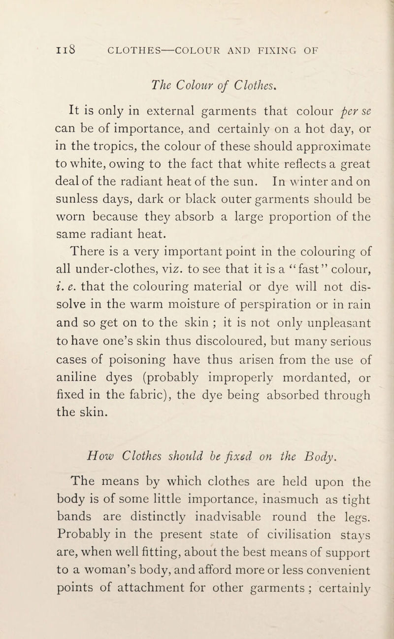 Il8 CLOTHES—COLOUR AND FIXING OF The Colour of Clothes. It is only in external garments that colour per se can be of importance, and certainly on a hot day, or in the tropics, the colour of these should approximate to white, owing to the fact that white reflects a great deal of the radiant heat of the sun. In winter and on sunless days, dark or black outer garments should be worn because they absorb a large proportion of the same radiant heat. There is a very important point in the colouring of all under-clothes, viz. to see that it is a “fast” colour, i. e. that the colouring material or dye will not dis¬ solve in the warm moisture of perspiration or in rain and so get on to the skin ; it is not only unpleasant to have one’s skin thus discoloured, but many serious cases of poisoning have thus arisen from the use of aniline dyes (probably improperly mordanted, or fixed in the fabric), the dye being absorbed through the skin. How Clothes should he fixed on the Body. The means by which clothes are held upon the body is of some little importance, inasmuch as tight bands are distinctly inadvisable round the legs. Probably in the present state of civilisation stays are, when well fitting, about the best means of support to a woman’s body, and afford more or less convenient points of attachment for other garments ; certainly