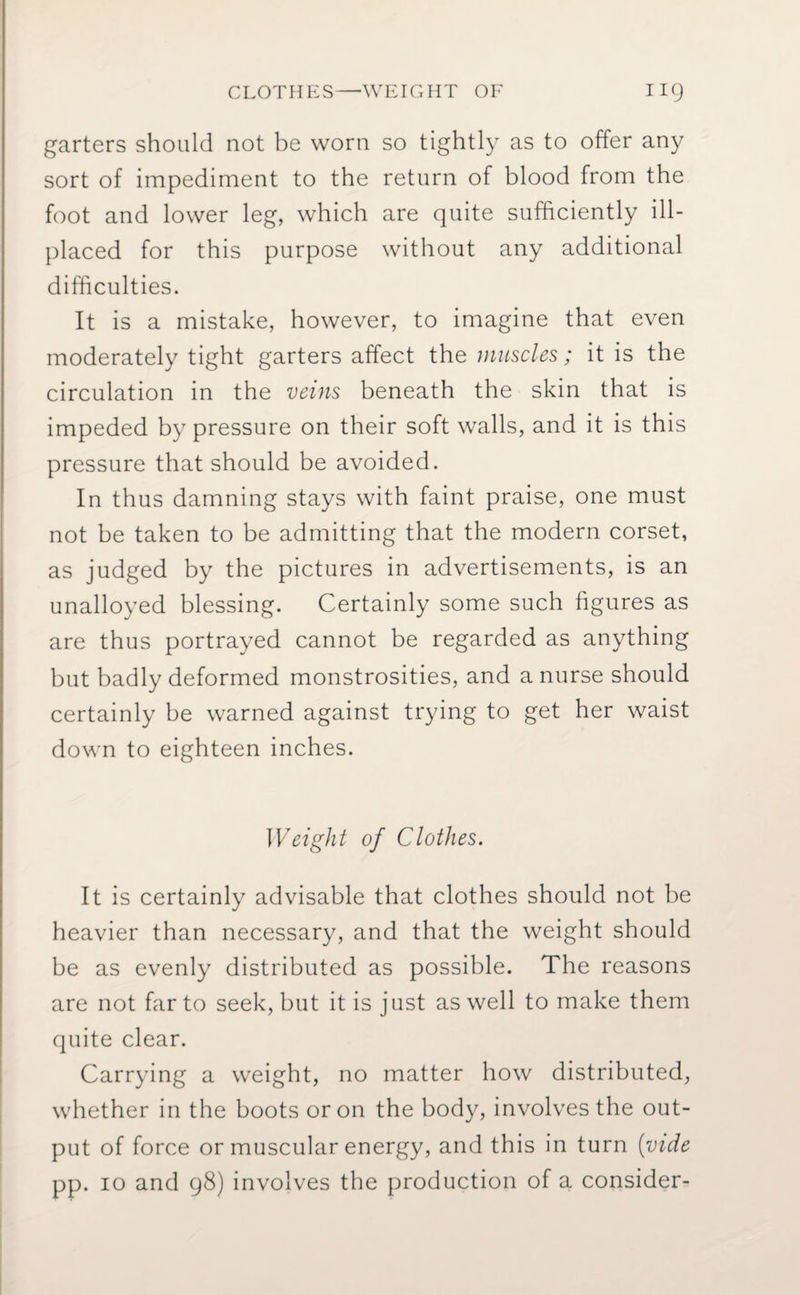 CLOTHES—WEIGHT OF HQ garters should not be worn so tightly as to offer any sort of impediment to the return of blood from the foot and lower leg, which are quite sufficiently ill- placed for this purpose without any additional difficulties. It is a mistake, however, to imagine that even moderately tight garters affect the muscles; it is the circulation in the veins beneath the skin that is impeded by pressure on their soft walls, and it is this pressure that should be avoided. In thus damning stays with faint praise, one must not be taken to be admitting that the modern corset, as judged by the pictures in advertisements, is an unalloyed blessing. Certainly some such figures as are thus portrayed cannot be regarded as anything but badly deformed monstrosities, and a nurse should certainly be warned against trying to get her waist down to eighteen inches. Weight of Clothes. It is certainly advisable that clothes should not be heavier than necessary, and that the weight should be as evenly distributed as possible. The reasons are not far to seek, but it is just as well to make them quite clear. Carrying a weight, no matter how distributed, whether in the boots or on the body, involves the out¬ put of force or muscular energy, and this in turn (vide pp. io and 98) involves the production of a consider-