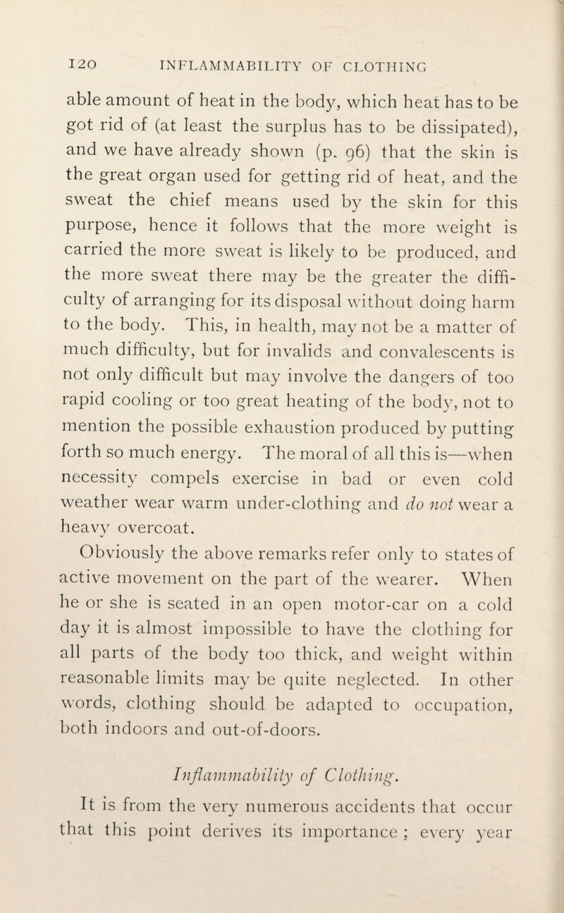 able amount of heat in the body, which heat has to be got rid of (at least the surplus has to be dissipated), and we have already shown (p. 96) that the skin is the great organ used for getting rid of heat, and the sweat the chief means used by the skin for this purpose, hence it follows that the more weight is carried the more sweat is likely to be produced, and the more sweat there may be the greater the diffi¬ culty of arranging for its disposal without doing harm to the body. T his, in health, may not be a matter of much difficulty, but for invalids and convalescents is not only difficult but may involve the dangers of too rapid cooling or too great heating of the body, not to mention the possible exhaustion produced by putting forth so much energy. The moral of all this is—when necessity compels exercise in bad or even cold weather wear warm under-clothing and do not wear a heavy overcoat. Obviously the above remarks refer only to states of active movement on the part of the wearer. When he or she is seated in an open motor-car on a cold day it is almost impossible to have the clothing for all parts of the body too thick, and weight within reasonable limits may be quite neglected. In other words, clothing should be adapted to occupation, both indoors and out-of-doors. Inflammability of Clothing. It is from the very numerous accidents that occur that this point derives its importance ; every year