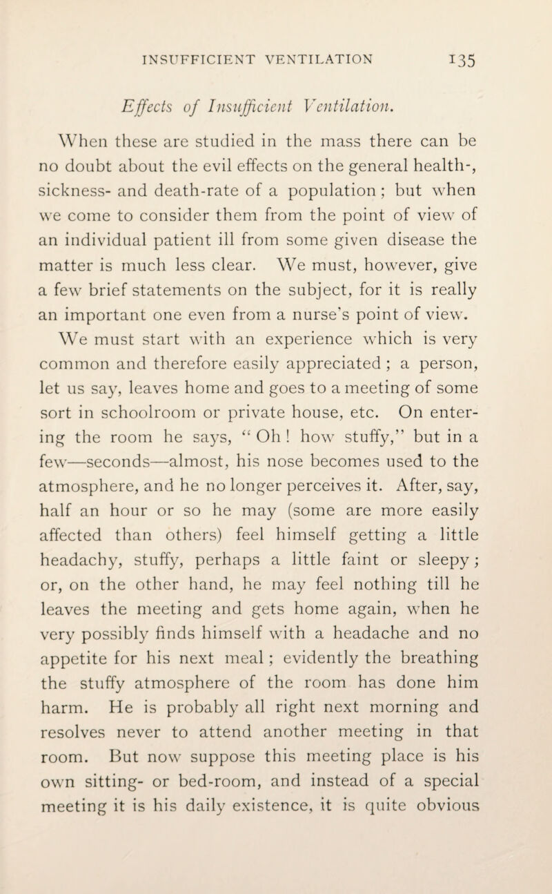 Effects of Insufficient Ventilation. When these are studied in the mass there can be no doubt about the evil effects on the general health-, sickness- and death-rate of a population; but when we come to consider them from the point of view of an individual patient ill from some given disease the matter is much less clear. We must, however, give a few brief statements on the subject, for it is really an important one even from a nurse's point of view. We must start with an experience which is very common and therefore easily appreciated ; a person, let us say, leaves home and goes to a meeting of some sort in schoolroom or private house, etc. On enter¬ ing the room he says, “ Oh ! how stuffy, but in a few—seconds—almost, his nose becomes used to the atmosphere, and he no longer perceives it. After, say, half an hour or so he may (some are more easily affected than others) feel himself getting a little headachy, stuffy, perhaps a little faint or sleepy; or, on the other hand, he may feel nothing till he leaves the meeting and gets home again, when he very possibly finds himself with a headache and no appetite for his next meal; evidently the breathing the stuffy atmosphere of the room has done him harm. He is probably all right next morning and resolves never to attend another meeting in that room. But now suppose this meeting place is his own sitting- or bed-room, and instead of a special meeting it is his daily existence, it is quite obvious