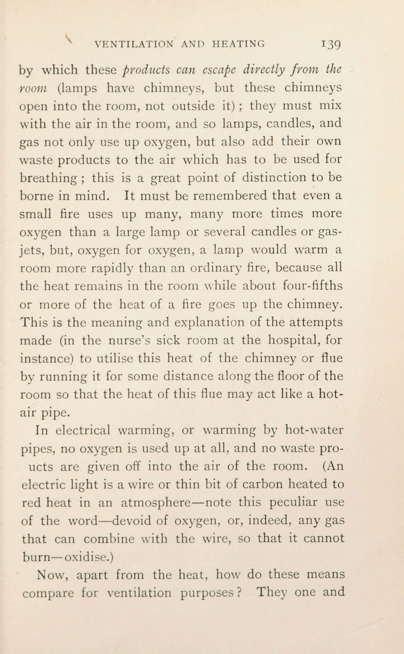 by which these products can escape directly from the room (lamps have chimneys, but these chimneys open into the room, not outside it) ; they must mix with the air in the room, and so lamps, candles, and gas not only use up oxygen, but also add their own waste products to the air which has to be used for breathing ; this is a great point of distinction to be borne in mind. It must be remembered that even a small fire uses up many, many more times more oxygen than a large lamp or several candles or gas- jets, but, oxygen for oxygen, a lamp would warm a room more rapidly than an ordinary fire, because all the heat remains in the room while about four-fifths or more of the heat of a fire goes up the chimney. This is the meaning and explanation of the attempts made (in the nurse’s sick room at the hospital, for instance) to utilise this heat of the chimney or flue by running it for some distance along the floor of the room so that the heat of this flue may act like a hot¬ air pipe. In electrical warming, or warming by hot-water pipes, no oxygen is used up at all, and no waste pro- ucts are given off into the air of the room. (An electric light is a wire or thin bit of carbon heated to red heat in an atmosphere—note this peculiar use of the word—devoid of oxygen, or, indeed, any gas that can combine with the wire, so that it cannot burn—oxidise.) Now, apart from the heat, how do these means compare for ventilation purposes ? They one and