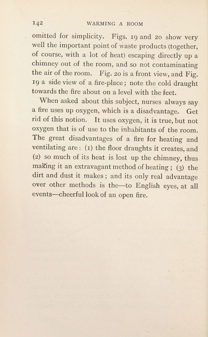 omitted for simplicity. Figs. 19 and 20 show very well the important point of waste products (together, of course, with a lot of heat) escaping directly up a chimney out of the room, and so not contaminating the air of the room. Fig. 20 is a front view, and Fig. 19 a side view of a fire-place; note the cold draught towards the fire about on a level with the feet. When asked about this subject, nurses always say a fire uses up oxygen, which is a disadvantage. Get rid of this notion. It uses oxygen, it is true, but not oxygen that is of use to the inhabitants of the room. The great disadvantages of a fire for heating and ventilating are: (1) the floor draughts it creates, and (2) so much of its heat is lost up the chimney, thus making it an extravagant method of heating ; (3) the dirt and dust it makes ; and its only real advantage over other methods is the—to English eyes, at all events—cheerful look of an open fire.