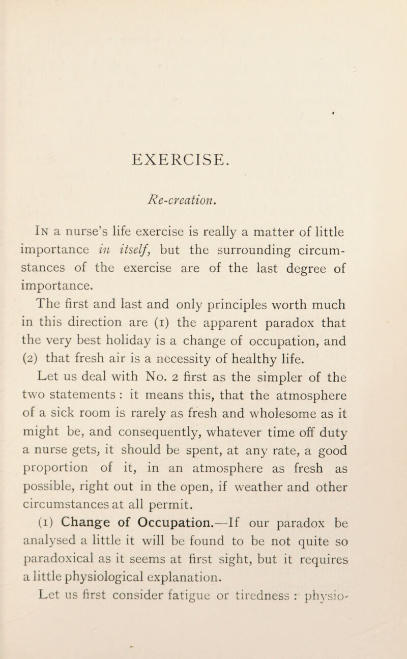 EXERCISE. Re-creation. In a nurse's life exercise is really a matter of little importance in itself, but the surrounding circum¬ stances of the exercise are of the last degree of importance. The first and last and only principles worth much in this direction are (i) the apparent paradox that the very best holiday is a change of occupation, and (2) that fresh air is a necessity of healthy life. Let us deal with No. 2 first as the simpler of the two statements : it means this, that the atmosphere of a sick room is rarely as fresh and wholesome as it might be, and consequently, whatever time off duty a nurse gets, it should be spent, at any rate, a good proportion of it, in an atmosphere as fresh as possible, right out in the open, if weather and other circumstances at all permit. (1) Change of Occupation.—If our paradox be analysed a little it will be found to be not quite so paradoxical as it seems at first sight, but it requires a little physiological explanation. Let us first consider fatigue or tiredness : physio-